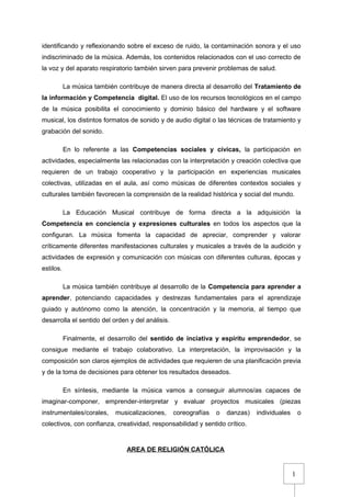1
identificando y reflexionando sobre el exceso de ruido, la contaminación sonora y el uso
indiscriminado de la música. Además, los contenidos relacionados con el uso correcto de
la voz y del aparato respiratorio también sirven para prevenir problemas de salud.
La música también contribuye de manera directa al desarrollo del Tratamiento de
la información y Competencia digital. El uso de los recursos tecnológicos en el campo
de la música posibilita el conocimiento y dominio básico del hardware y el software
musical, los distintos formatos de sonido y de audio digital o las técnicas de tratamiento y
grabación del sonido.
En lo referente a las Competencias sociales y cívicas, la participación en
actividades, especialmente las relacionadas con la interpretación y creación colectiva que
requieren de un trabajo cooperativo y la participación en experiencias musicales
colectivas, utilizadas en el aula, así como músicas de diferentes contextos sociales y
culturales también favorecen la comprensión de la realidad histórica y social del mundo.
La Educación Musical contribuye de forma directa a la adquisición la
Competencia en conciencia y expresiones culturales en todos los aspectos que la
configuran. La música fomenta la capacidad de apreciar, comprender y valorar
críticamente diferentes manifestaciones culturales y musicales a través de la audición y
actividades de expresión y comunicación con músicas con diferentes culturas, épocas y
estilos.
La música también contribuye al desarrollo de la Competencia para aprender a
aprender, potenciando capacidades y destrezas fundamentales para el aprendizaje
guiado y autónomo como la atención, la concentración y la memoria, al tiempo que
desarrolla el sentido del orden y del análisis.
Finalmente, el desarrollo del sentido de inciativa y espíritu emprendedor, se
consigue mediante el trabajo colaborativo. La interpretación, la improvisación y la
composición son claros ejemplos de actividades que requieren de una planificación previa
y de la toma de decisiones para obtener los resultados deseados.
En síntesis, mediante la música vamos a conseguir alumnos/as capaces de
imaginar-componer, emprender-interpretar y evaluar proyectos musicales (piezas
instrumentales/corales, musicalizaciones, coreografías o danzas) individuales o
colectivos, con confianza, creatividad, responsabilidad y sentido crítico.
AREA DE RELIGIÓN CATÓLICA
 