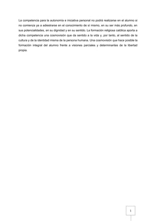 1
La competencia para la autonomía e iniciativa personal no podrá realizarse en el alumno si
no comienza ya a adiestrarse en el conocimiento de sí mismo, en su ser más profundo, en
sus potencialidades, en su dignidad y en su sentido. La formación religiosa católica aporta a
dicha competencia una cosmovisión que da sentido a la vida y, por tanto, al sentido de la
cultura y de la identidad misma de la persona humana. Una cosmovisión que hace posible la
formación integral del alumno frente a visiones parciales y determinantes de la libertad
propia.
 