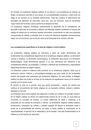 1
En síntesis, la enseñanza religiosa católica no se reduce a una enseñanza de valores; se
dirige a la persona concreta en sus raíces, en sus posibilidades humanas y, sobre todo, se
dirige al ser humano en su finalidad trascendente. Todo ello conlleva el ofrecimiento del
Evangelio de salvación de Jesucristo, para que, una vez conocido, surja la humanidad
nueva hecha de hombres nuevos conforme al designio de Dios.
La enseñanza religiosa contribuye positivamente al desarrollo de la competencia de
aprender a aprender en el estudio y reflexión del Mensaje cristiano facilitando el impulso del
trabajo en equipo por su intrínseco sentido comunitario, proponiendo no sólo una propuesta
consensuada de valores y actitudes, sino un marco de referencia aceptado voluntariamente
según sus convicciones, que ha de ser crisol en la búsqueda de la verdad y del bien.
Las competencias específicas en el área de religión y moral católica
La enseñanza religiosa católica se estructura a partir de cuatro dimensiones que
fundamentan las competencias específicas de la enseñanza religiosa católica: La dimensión
cultural e histórica, la dimensión humanizadora, la dimensión ético-moral y la dimensión
epistemológica. Estas dimensiones aportan, a su vez, elementos con referencia a las
competencias básicas, ya analizadas, y orientan y clarifican las competencias y capacidades
específicas del área de religión católica.
La dimensión cultural e histórica está presente en la enseñanza religiosa, dado que el
patrimonio cultural, histórico y antropológico-axiológico que gran parte de las sociedades
reciben del pasado está vertebrado por contenidos religiosos. En este sentido, la Religión
católica ha dado sus frutos en el arte, en los sistemas de significación moral, en la creación
popular y en la acción social.
El alumno no sólo va a conocer, sino que podrá comprender y asumir los valores que
conlleva el conocimiento del hecho religioso en su expresión artística, cultural y estética,
teológica y vivencial.
La dimensión ético-moral explicita las exigencias morales que conlleva el mensaje cristiano.
En la religión católica se ofrece una determinada manera de ver la vida, en cuya base se
encuentra un concepto de hombre, un núcleo referencial de ideas y creencias, y la
propuesta de una escala de principios y valores. La enseñanza religiosa católica expone,
fundamenta y jerarquiza los valores y virtudes capaces de educar la dimensión moral y
social de la personalidad del alumno, en orden a hacer posible la maduración en la
responsabilidad, el ejercicio de la solidaridad y de la caridad. Todo ello fundamentado en la
Palabra y en los hechos de Jesucristo.
 