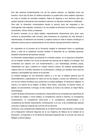 1
Con ello estamos fundamentando uno de los valores básicos, su dignidad como ser
humano, como hijo de Dios. El sistema educativo no puede tener como objetivo reproducir
sin más el modelo de sociedad existente. Habrá de disponer a sus alumnos para que
puedan abordar críticamente esa sociedad e intervenir en ella para cambiarla o modificarla.
Para ello, la dimensión humanizadora faculta al alumno para dar respuesta a sus
interrogantes más radicales, haciendo a su vez posible la formación de hombres y mujeres
conscientes, críticos, libres y creadores.
El alumno necesita, ya en estas edades, especialmente motivaciones para amar, para
construir la personalidad más humana, para ilusionarse en proyectos de vida altruista y
desinteresada. El testimonio de hombres y mujeres santos en toda la historia constituye un
referente continuo para la autoasimilación de los valores más genuinamente cristianos.
Es importante en el proceso de la formación integral la orientación hacia un significado
último y total de la existencia humana facilitan el desarrollo de su identidad personal,
finalidad fundamental del quehacer escolar.
La dimensión epistemológica se presenta en el ámbito escolar, en su estructura disciplinar,
con el carácter científico con el que se abordan las ciencias de la religión y la teología. Sus
contenidos son saberes con una fundamentación y una metodología científica propia,
implantados con rigor y tradición en nuestro entorno cultural. Su estatuto epistemológico
original entra en el ámbito educativo en confrontación y diálogo con aquellos otros tipos de
saberes y racionalidad que operan en la escuela.
La síntesis teológica es una dimensión básica y, a su vez, el objetivo general que irá
desarrollándose y aplicándose en cada una de las etapas y cursos con referencia a cada
uno de los núcleos temáticos que conforman la síntesis teológica: El fenómeno religioso, la
cultura y la historia de la religión, la Biblia, Dios Padre, Jesucristo, El Espíritu Santo, la
Iglesia, los sacramentos, la liturgia, la vida cristiana, la moral y los valores, la Virgen María,
la escatología.
A partir de éstas dimensiones concretamos y desarrollamos las competencias específicas de
la materia de religión y moral católica, la competencia cultural e histórica, la competencia
humanizadora, la competencia ético-moral y la competencia epistemológica y la
competencia de sentido trascendente, contribuyendo, a su vez, a las competencias básicas
comunes a todas las materias del currículo de los alumnos.
Conforme a las competencias establecidas en el citado Acuerdo internacional y reconocidas
en la Disposición Adicional Segunda de la Ley Orgánica de Mejora de la Calidad de la
Educación, corresponde a la Conferencia Episcopal Española fijar el currículo del área de
Religión y Moral Católica.
 