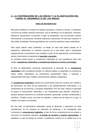 1
A. LA CONTRIBUCIÓN DE LAS ÁREAS Y LA PLANIFICACIÓN DEL
CURSO AL DESARROLLO DE LAS ÁREAS.
ÁREA DE MATEMÁTICAS
Esta área constituye un conjunto de saberes asociados a números y formas, y constituyen
una forma de analizar diversas situaciones, que se identifican con la deducción, inducción,
estimación, aproximación, la precisión, el rigor, la probabilidad…que nos permiten, obtener
informaciones y conclusiones, identificar relaciones y estructuras, de modo que conllevan no
sólo utilizar cantidades y formas geométricas sino, encontrar patrones y leyes matemáticas.
Para lograr adquirir estos contenidos, el trabajo de esta área estará basado en la
experiencia, utilizándolas en contextos cercanos de la vida diaria, para ir adquiriendo
progresivamente conocimientos más complejos a partir de las experiencias y conocimientos
previos, favoreciendo la capacidad de aprender a aprender.
La normativa actual incluye la competencia matemática en una competencia clave más
amplia: competencia matemática y competencias básicas en ciencia y tecnología.
El área de Matemáticas contribuye especialmente al desarrollo de la competencia
matemática. Esta competencia entraña, en distintos grados, la capacidad y la voluntad de
utilizar modos matemáticos de pensamiento (pensamiento lógico y espacial) y
representación (fórmulas, modelos, construcciones, gráficos y diagramas).
La competencia matemática requiere de conocimientos sobre los números, las medidas y
las estructuras, así como de las operaciones y las representaciones matemáticas, y la
comprensión de los términos y conceptos matemáticos. Por otro lado, implica la capacidad
de aplicar el razonamiento matemático y sus herramientas para describir, interpretar y
predecir distintos fenómenos en contextos escolares, personales, sociales, profesionales y
científicos. También incluye una serie de actitudes y valores que se basan en el rigor, el
respeto a los datos y la veracidad.
Por otro lado, el pensamiento matemático ayuda al desarrollo y adquisición de otras
competencias. En los procesos de resolución de problemas y de investigación está
involucrada la comunicación lingüística, al leer de forma comprensiva los enunciados y
comunicar los resultados obtenidos; el sentido de iniciativa y espíritu emprendedor, al
establecer un plan de trabajo en revisión y modificación continua en la medida que se va
 