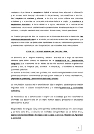 1
resolviendo el problema; la competencia digital, al tratar de forma adecuada la información
y, en su caso, servir de apoyo a la resolución del problema y comprobación de la solución;
las competencias sociales y cívicas, al implicar una actitud abierta ante diferentes
soluciones y la aceptación de otros puntos de vista distintos al propio ; la conciencia y
expresiones culturales, al hacer referencia a figuras destacadas de la historia de las
matemáticas y al constituir una herramienta para el análisis de determinadas producciones
artísticas y culturales mediante el reconocimiento de relaciones y formas geométricas.
La finalidad principal del área de Matemáticas en Educación Primaria es desarrollar las
competencias matemáticas en el alumnado, iniciándolo en la resolución de problemas que
requieran la realización de operaciones elementales de cálculo, conocimientos geométricos
y estimaciones, capacitándolo para su aplicación a las situaciones de su vida cotidiana.
AREA DE LENGUA CASTELLANA Y LITERATURA.
La enseñanza de la Lengua Castellana y Literatura a lo largo de la etapa de Educación
Primaria tiene como objetivo el desarrollo de la competencia en Comunicación
Lingüística que se concreta con el trabajo de las siete destrezas básicas: la producción
(escrita y oral), la receptiva (leer, escuchar y audiovisual) y finalmente la interactiva
(conversar y escribir).
Se aprende a escuchar, hablar, leer y escribir para interaccionar pero también como medio
para la adquisición de conocimientos que nos ayudan a descubrir el mundo y representarlo.
(Aprender a aprender y Competencias sociales y cívicas)
La comunicación lingüística ha de entenderse en toda su amplitud, desde el propio carácter
lingüístico hasta el carácter sociocomunicativo y el estético.(Conciencia y expresiones
culturales)
La funcionalidad de la comunicación se expresa en la destreza que debe desarrollar el
alumnado para desenvolverse en un entorno familiar, social y profesional en situaciones
comunicativas diversas .
El aprendizaje del lenguaje oral y escrito permite y facilita el desarrollo de otros aprendizajes
y por tanto como área, se convierte en facilitadora del aprendizaje de las demás áreas.
(Competencia matemática y Competencias básicas en ciencia y tecnología, Aprender
a aprender)
 