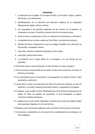 164
Contenidos
1. La estructura de la religión. El concepto de Dios y de hombre. Origen y destino
del hombre. Las mediaciones.
2. Manifestaciones de la estructura del fenómeno religioso en la antigüedad
(Mesopotamia, Egipto, Grecia y Roma).
3. Las respuestas a las grandes preguntas del ser humano en el judaísmo, el
cristianismo y el islam. El sentido y alcance de la fe y las buenas obras.
4. El ser humano, el sentido de su vida y su salvación en el hinduismo y el budismo.
5. La dignidad del ser humano creado por Dios Padre. Los derechos humanos.
6. Relatos del Nuevo Testamento en que los testigos acreditan que Jesucristo es
Hijo de Dios y verdadero hombre.
7. Jesucristo, salvador y redentor del pecado y de la muerte.
8. Jesucristo, plenitud del hombre.
9. La presencia de la Virgen María en el evangelio y en los Hechos de los
apóstoles.
10. El hombre nuevo y la ley del Espíritu. El amor de Dios y el amor al prójimo.
11. El ser humano es responsable de sus actos. El valor de la conciencia, la verdad, la
libertad y la voluntad.
12. Los sacramentos para el crecimiento y la propagación del pueblo de Dios: orden
sacerdotal y matrimonio.
13. Jesús llama y envía a sus discípulos por todo el mundo para continuar su obra de
salvación. La venida y presencia del Espíritu Santo. La expansión de la Iglesia.
14. La Iglesia, nuevo pueblo de Dios. Manifestaciones de la estructura jerárquica de la
Iglesia. El Papa, los obispos, los sacerdotes, la vida consagrada. La Iglesia
universal y la iglesia diocesana.
15. La Iglesia en el mundo actual. Significado y sentido de las notas de la Iglesia. Mapa
de las grandes religiones en el mundo de hoy.
16. Respeto a las convicciones religiosas como condición mínima para la convivencia.
17. Compromiso y solidaridad con el mundo de hoy: manifestaciones en la Iglesia y en
otras religiones.
 