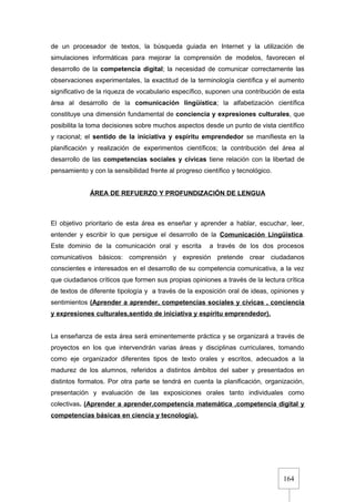 164
de un procesador de textos, la búsqueda guiada en Internet y la utilización de
simulaciones informáticas para mejorar la comprensión de modelos, favorecen el
desarrollo de la competencia digital; la necesidad de comunicar correctamente las
observaciones experimentales, la exactitud de la terminología científica y el aumento
significativo de la riqueza de vocabulario específico, suponen una contribución de esta
área al desarrollo de la comunicación lingüística; la alfabetización científica
constituye una dimensión fundamental de conciencia y expresiones culturales, que
posibilita la toma decisiones sobre muchos aspectos desde un punto de vista científico
y racional; el sentido de la iniciativa y espíritu emprendedor se manifiesta en la
planificación y realización de experimentos científicos; la contribución del área al
desarrollo de las competencias sociales y cívicas tiene relación con la libertad de
pensamiento y con la sensibilidad frente al progreso científico y tecnológico.
ÁREA DE REFUERZO Y PROFUNDIZACIÓN DE LENGUA
El objetivo prioritario de esta área es enseñar y aprender a hablar, escuchar, leer,
entender y escribir lo que persigue el desarrollo de la Comunicación Lingüística.
Este dominio de la comunicación oral y escrita a través de los dos procesos
comunicativos básicos: comprensión y expresión pretende crear ciudadanos
conscientes e interesados en el desarrollo de su competencia comunicativa, a la vez
que ciudadanos críticos que formen sus propias opiniones a través de la lectura crítica
de textos de diferente tipología y a través de la exposición oral de ideas, opiniones y
sentimientos (Aprender a aprender, competencias sociales y cívicas , conciencia
y expresiones culturales,sentido de iniciativa y espíritu emprendedor).
La enseñanza de esta área será eminentemente práctica y se organizará a través de
proyectos en los que intervendrán varias áreas y disciplinas curriculares, tomando
como eje organizador diferentes tipos de texto orales y escritos, adecuados a la
madurez de los alumnos, referidos a distintos ámbitos del saber y presentados en
distintos formatos. Por otra parte se tendrá en cuenta la planificación, organización,
presentación y evaluación de las exposiciones orales tanto individuales como
colectivas. (Aprender a aprender,competencia matemática ,competencia digital y
competencias básicas en ciencia y tecnología).
 