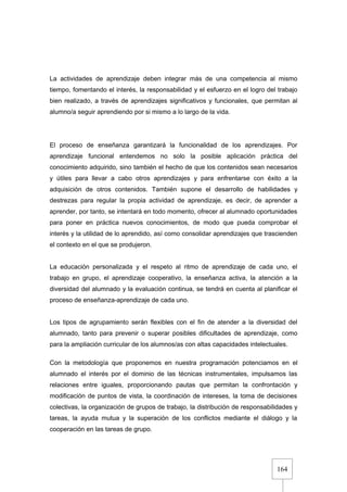 164
La actividades de aprendizaje deben integrar más de una competencia al mismo
tiempo, fomentando el interés, la responsabilidad y el esfuerzo en el logro del trabajo
bien realizado, a través de aprendizajes significativos y funcionales, que permitan al
alumno/a seguir aprendiendo por si mismo a lo largo de la vida.
El proceso de enseñanza garantizará la funcionalidad de los aprendizajes. Por
aprendizaje funcional entendemos no solo la posible aplicación práctica del
conocimiento adquirido, sino también el hecho de que los contenidos sean necesarios
y útiles para llevar a cabo otros aprendizajes y para enfrentarse con éxito a la
adquisición de otros contenidos. También supone el desarrollo de habilidades y
destrezas para regular la propia actividad de aprendizaje, es decir, de aprender a
aprender, por tanto, se intentará en todo momento, ofrecer al alumnado oportunidades
para poner en práctica nuevos conocimientos, de modo que pueda comprobar el
interés y la utilidad de lo aprendido, así como consolidar aprendizajes que trascienden
el contexto en el que se produjeron.
La educación personalizada y el respeto al ritmo de aprendizaje de cada uno, el
trabajo en grupo, el aprendizaje cooperativo, la enseñanza activa, la atención a la
diversidad del alumnado y la evaluación continua, se tendrá en cuenta al planificar el
proceso de enseñanza-aprendizaje de cada uno.
Los tipos de agrupamiento serán flexibles con el fin de atender a la diversidad del
alumnado, tanto para prevenir o superar posibles dificultades de aprendizaje, como
para la ampliación curricular de los alumnos/as con altas capacidades intelectuales.
Con la metodología que proponemos en nuestra programación potenciamos en el
alumnado el interés por el dominio de las técnicas instrumentales, impulsamos las
relaciones entre iguales, proporcionando pautas que permitan la confrontación y
modificación de puntos de vista, la coordinación de intereses, la toma de decisiones
colectivas, la organización de grupos de trabajo, la distribución de responsabilidades y
tareas, la ayuda mutua y la superación de los conflictos mediante el diálogo y la
cooperación en las tareas de grupo.
 
