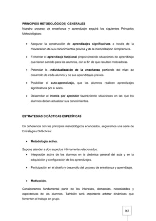 164
PRINCIPIOS METODOLÓGICOS GENERALES
Nuestro proceso de enseñanza y aprendizaje seguirá los siguientes Principios
Metodológicos:
• Asegurar la construcción de aprendizajes significativos a través de la
movilización de sus conocimientos previos y de la memorización comprensiva.
• Fomentar el aprendizaje funcional proporcionando situaciones de aprendizaje
que tienen sentido para los alumnos, con el fin de que resulten motivadoras.
• Potenciar la individualización de la enseñanza partiendo del nivel de
desarrollo de cada alumno y de sus aprendizajes previos.
• Posibilitar el auto-aprendizaje, que los alumnos realicen aprendizajes
significativos por sí solos.
• Desarrollar el interés por aprender favoreciendo situaciones en las que los
alumnos deben actualizar sus conocimientos.
ESTRATEGIAS DIDÁCTICAS ESPECÍFICAS
En coherencia con los principios metodológicos enunciados, seguiremos una serie de
Estrategias Didácticas:
• Metodología activa.
Supone atender a dos aspectos íntimamente relacionados:
• Integración activa de los alumnos en la dinámica general del aula y en la
adquisición y configuración de los aprendizajes.
• Participación en el diseño y desarrollo del proceso de enseñanza y aprendizaje.
• Motivación.
Consideramos fundamental partir de los intereses, demandas, necesidades y
expectativas de los alumnos. También será importante arbitrar dinámicas que
fomenten el trabajo en grupo.
 