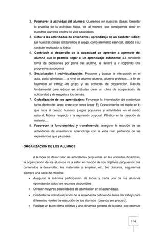 164
3. Promover la actividad del alumno: Queremos en nuestras clases fomentar
la práctica de la actividad física, de tal manera que consigamos crear en
nuestros alumnos estilos de vida saludables.
4. Dotar a las actividades de enseñanza / aprendizaje de un carácter lúdico:
En nuestras clases utilizaremos el juego, como elemento esencial, debido a su
carácter motivador y lúdico
5. Contribuir al desarrollo de la capacidad de aprender a aprender del
alumno que le permita llegar a un aprendizaje autónomo: La constante
toma de decisiones por parte del alumno, le llevará a ir logrando una
progresiva autonomía
6. Socialización / individualización: Proponer y buscar la interacción en el
aula, patio, gimnasio,… a nivel de alumno-alumno, alumno-profesor,... a fin de
favorecer el trabajo en grupo y las actitudes de cooperación. Resulta
fundamental para educar en actitudes crear un clima de cooperación, de
solidaridad y de respeto a los demás.
7. Globalización de los aprendizajes: Favorecer la interrelación de contenidos
tanto dentro del área, como con otras áreas: Ej. Conocimiento del medio en lo
que toca al cuerpo humano, juegos populares y actividades en el medio
natural; Música respecto a la expresión corporal: Plástica en la creación de
material,...
8. Favorecer la funcionalidad y transferencia: asegurar la relación de las
actividades de enseñanza/ aprendizaje con la vida real, partiendo de las
experiencias que ya posee.
ORGANIZACIÓN DE LOS ALUMNOS
A la hora de desarrollar las actividades propuestas en las unidades didácticas,
la organización de los alumnos va a estar en función de los objetivos propuestos, los
contenidos a desarrollar, los materiales a emplear, etc. No obstante, seguiremos
siempre una serie de criterios:
• Asegurar la máxima participación de todos y cada uno de los alumnos
optimizando todos los recursos disponibles
• Ofrecer mayores posibilidades de asimilación en el aprendizaje.
• Posibilitar la individualización de la enseñanza definiendo áreas de trabajo para
diferentes niveles de ejecución de los alumnos (cuando sea preciso).
• Facilitar un buen clima afectivo y una dinámica general de la clase que estimule
 