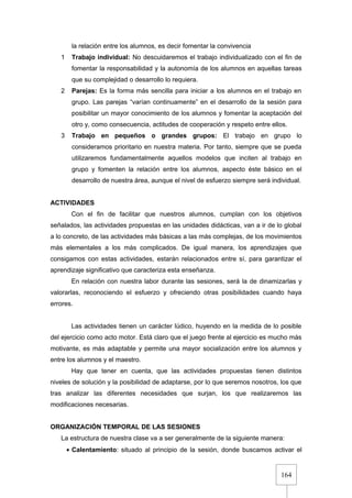 164
la relación entre los alumnos, es decir fomentar la convivencia
1 Trabajo individual: No descuidaremos el trabajo individualizado con el fin de
fomentar la responsabilidad y la autonomía de los alumnos en aquellas tareas
que su complejidad o desarrollo lo requiera.
2 Parejas: Es la forma más sencilla para iniciar a los alumnos en el trabajo en
grupo. Las parejas “varían continuamente” en el desarrollo de la sesión para
posibilitar un mayor conocimiento de los alumnos y fomentar la aceptación del
otro y, como consecuencia, actitudes de cooperación y respeto entre ellos.
3 Trabajo en pequeños o grandes grupos: El trabajo en grupo lo
consideramos prioritario en nuestra materia. Por tanto, siempre que se pueda
utilizaremos fundamentalmente aquellos modelos que inciten al trabajo en
grupo y fomenten la relación entre los alumnos, aspecto éste básico en el
desarrollo de nuestra área, aunque el nivel de esfuerzo siempre será individual.
ACTIVIDADES
Con el fin de facilitar que nuestros alumnos, cumplan con los objetivos
señalados, las actividades propuestas en las unidades didácticas, van a ir de lo global
a lo concreto, de las actividades más básicas a las más complejas, de los movimientos
más elementales a los más complicados. De igual manera, los aprendizajes que
consigamos con estas actividades, estarán relacionados entre sí, para garantizar el
aprendizaje significativo que caracteriza esta enseñanza.
En relación con nuestra labor durante las sesiones, será la de dinamizarlas y
valorarlas, reconociendo el esfuerzo y ofreciendo otras posibilidades cuando haya
errores.
Las actividades tienen un carácter lúdico, huyendo en la medida de lo posible
del ejercicio como acto motor. Está claro que el juego frente al ejercicio es mucho más
motivante, es más adaptable y permite una mayor socialización entre los alumnos y
entre los alumnos y el maestro.
Hay que tener en cuenta, que las actividades propuestas tienen distintos
niveles de solución y la posibilidad de adaptarse, por lo que seremos nosotros, los que
tras analizar las diferentes necesidades que surjan, los que realizaremos las
modificaciones necesarias.
ORGANIZACIÓN TEMPORAL DE LAS SESIONES
La estructura de nuestra clase va a ser generalmente de la siguiente manera:
• Calentamiento: situado al principio de la sesión, donde buscamos activar el
 