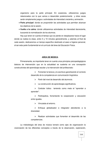164
organismo para la parte principal. En ocasiones, utilizaremos juegos
relacionados con lo que vamos a desarrollar posteriormente y otras veces
serán simplemente juegos o actividades de intensidad creciente y animación.
• Parte principal: donde se propondrán las actividades que permitan alcanzar
los objetivos de la sesión.
• Vuelta a la calma: donde utilizaremos actividades de intensidad decreciente,
buscando la normalización de los alumnos.
Hay que tener en cuenta el tiempo que se pierde en desplazarse hacia el lugar
donde se realiza la clase, entre 5 y 10 minutos generalmente, y además al final de
cada sesión, dedicaremos un tiempo específico destinado al aseo e higiene personal,
al ser esta parte fundamental en el currículo del área de Educación Física.
AREA DE MÚSICA
Primeramente, es importante tener en cuenta unos principios psicopedagógicos
básicos de intervención que en la actualidad se sustenta en una concepción
constructivista del aprendizaje escolar y la intervención del profesorado:
 Fomentar la lectura y la escritura garantizando el correcto
desarrollo de la competencia en comunicación lingüística.
 Partir del nivel de desarrollo del alumno/a.
 La construcción de aprendizajes significativos.
 Carácter lúdico teniendo como meta el “aprender a
aprender”.
 Participativa, fomentando la cooperación y educación
entre iguales.
 Vinculada al entorno.
 Enfoque globalizador e integrador atendiendo a la
diversidad.
 Realizar actividades que fomenten el desarrollo de las
competencias.
La metodología del área de música tomará como ejes de organización la
vivenciación de los diferentes conceptos a través de la observación, exploración,
 