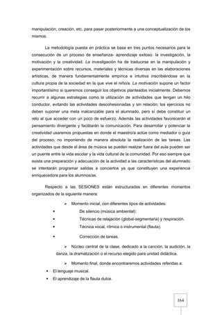 164
manipulación, creación, etc. para pasar posteriormente a una conceptualización de los
mismos.
La metodología puesta en práctica se basa en tres puntos necesarios para la
consecución de un proceso de enseñanza- aprendizaje exitoso: la investigación, la
motivación y la creatividad. La investigación ha de traducirse en la manipulación y
experimentación sobre recursos, materiales y técnicas diversas en las elaboraciones
artísticas, de manera fundamentalmente empírica e intuitiva inscribiéndose en la
cultura propia de la sociedad en la que vive el niño/a. La motivación supone un factor
importantísimo si queremos conseguir los objetivos planteados inicialmente. Debemos
recurrir a algunas estrategias como la utilización de actividades que tengan un hilo
conductor, evitando las actividades descohesionadas y sin relación; los ejercicios no
deben suponer una meta inalcanzable para el alumnado, pero sí debe constituir un
reto al que acceder con un poco de esfuerzo. Además las actividades favorecerán el
pensamiento divergente y facilitarán la comunicación. Para desarrollar y potenciar la
creatividad usaremos propuestas en donde el maestro/a actúe como mediador o guía
del proceso, no imponiendo de manera absoluta la realización de las tareas. Las
actividades que desde el área de música se pueden realizar fuera del aula pueden ser
un puente entre la vida escolar y la vida cultural de la comunidad. Por eso siempre que
exista una preparación y adecuación de la actividad a las características del alumnado
se intentarán programar salidas a conciertos ya que constituyen una experiencia
enriquecedora para los alumnos/as.
Respecto a las SESIONES están estructuradas en diferentes momentos
organizados de la siguiente manera:
 Momento inicial, con diferentes tipos de actividades:
 De silencio (música ambiental).
 Técnicas de relajación (global-segmentaria) y respiración.
 Técnica vocal, rítmica o instrumental (flauta).
 Corrección de tareas.
 Núcleo central de la clase, dedicado a la canción, la audición, la
danza, la dramatización o el recurso elegido para unidad didáctica.
 Momento final, donde encontraremos actividades referidas a:
 El lenguaje musical.
 El aprendizaje de la flauta dulce.
 