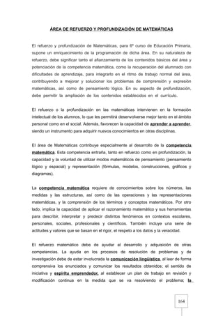 164
ÁREA DE REFUERZO Y PROFUNDIZACIÓN DE MATEMÁTICAS
El refuerzo y profundización de Matemáticas, para 6º curso de Educación Primaria,
supone un enriquecimiento de la programación de dicha área. En su naturaleza de
refuerzo, debe significar tanto el afianzamiento de los contenidos básicos del área y
potenciación de la competencia matemática, como la recuperación del alumnado con
dificultades de aprendizaje, para integrarlo en el ritmo de trabajo normal del área,
contribuyendo a mejorar y solucionar los problemas de comprensión y expresión
matemáticas, así como de pensamiento lógico. En su aspecto de profundización,
debe permitir la ampliación de los contenidos establecidos en el currículo.
El refuerzo o la profundización en las matemáticas intervienen en la formación
intelectual de los alumnos, lo que les permitirá desenvolverse mejor tanto en el ámbito
personal como en el social. Además, favorecen la capacidad de aprender a aprender,
siendo un instrumento para adquirir nuevos conocimientos en otras disciplinas.
El área de Matemáticas contribuye especialmente al desarrollo de la competencia
matemática. Esta competencia entraña, tanto en refuerzo como en profundización, la
capacidad y la voluntad de utilizar modos matemáticos de pensamiento (pensamiento
lógico y espacial) y representación (fórmulas, modelos, construcciones, gráficos y
diagramas).
La competencia matemática requiere de conocimientos sobre los números, las
medidas y las estructuras, así como de las operaciones y las representaciones
matemáticas, y la comprensión de los términos y conceptos matemáticos. Por otro
lado, implica la capacidad de aplicar el razonamiento matemático y sus herramientas
para describir, interpretar y predecir distintos fenómenos en contextos escolares,
personales, sociales, profesionales y científicos. También incluye una serie de
actitudes y valores que se basan en el rigor, el respeto a los datos y la veracidad.
El refuerzo matemático debe de ayudar al desarrollo y adquisición de otras
competencias. La ayuda en los procesos de resolución de problemas y de
investigación debe de estar involucrada la comunicación lingüística, al leer de forma
comprensiva los enunciados y comunicar los resultados obtenidos; el sentido de
iniciativa y espíritu emprendedor, al establecer un plan de trabajo en revisión y
modificación continua en la medida que se va resolviendo el problema; la
 