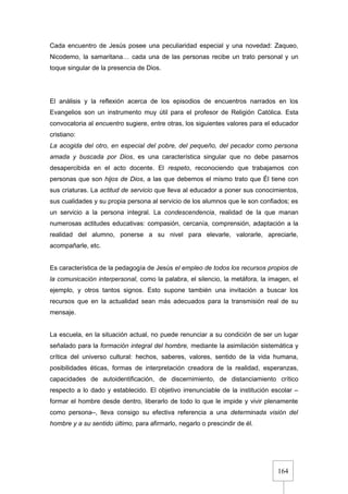 164
Cada encuentro de Jesús posee una peculiaridad especial y una novedad: Zaqueo,
Nicodemo, la samaritana… cada una de las personas recibe un trato personal y un
toque singular de la presencia de Dios.
El análisis y la reflexión acerca de los episodios de encuentros narrados en los
Evangelios son un instrumento muy útil para el profesor de Religión Católica. Esta
convocatoria al encuentro sugiere, entre otras, los siguientes valores para el educador
cristiano:
La acogida del otro, en especial del pobre, del pequeño, del pecador como persona
amada y buscada por Dios, es una característica singular que no debe pasarnos
desapercibida en el acto docente. El respeto, reconociendo que trabajamos con
personas que son hijos de Dios, a las que debemos el mismo trato que Él tiene con
sus criaturas. La actitud de servicio que lleva al educador a poner sus conocimientos,
sus cualidades y su propia persona al servicio de los alumnos que le son confiados; es
un servicio a la persona integral. La condescendencia, realidad de la que manan
numerosas actitudes educativas: compasión, cercanía, comprensión, adaptación a la
realidad del alumno, ponerse a su nivel para elevarle, valorarle, apreciarle,
acompañarle, etc.
Es característica de la pedagogía de Jesús el empleo de todos los recursos propios de
la comunicación interpersonal, como la palabra, el silencio, la metáfora, la imagen, el
ejemplo, y otros tantos signos. Esto supone también una invitación a buscar los
recursos que en la actualidad sean más adecuados para la transmisión real de su
mensaje.
La escuela, en la situación actual, no puede renunciar a su condición de ser un lugar
señalado para la formación integral del hombre, mediante la asimilación sistemática y
crítica del universo cultural: hechos, saberes, valores, sentido de la vida humana,
posibilidades éticas, formas de interpretación creadora de la realidad, esperanzas,
capacidades de autoidentificación, de discernimiento, de distanciamiento crítico
respecto a lo dado y establecido. El objetivo irrenunciable de la institución escolar –
formar el hombre desde dentro, liberarlo de todo lo que le impide y vivir plenamente
como persona–, lleva consigo su efectiva referencia a una determinada visión del
hombre y a su sentido último, para afirmarlo, negarlo o prescindir de él.
 
