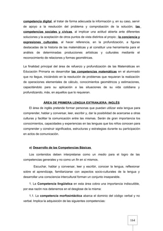 164
competencia digital, al tratar de forma adecuada la información y, en su caso, servir
de apoyo a la resolución del problema y comprobación de la solución; las
competencias sociales y cívicas, al implicar una actitud abierta ante diferentes
soluciones y la aceptación de otros puntos de vista distintos al propio ; la conciencia y
expresiones culturales, al hacer referencia, en la profundización, a figuras
destacadas de la historia de las matemáticas y al constituir una herramienta para el
análisis de determinadas producciones artísticas y culturales mediante el
reconocimiento de relaciones y formas geométricas.
La finalidad principal del área de refuerzo y profundización de las Matemáticas en
Educación Primaria es desarrollar las competencias matemáticas en el alumnado
que no llegue, iniciándolo en la resolución de problemas que requieran la realización
de operaciones elementales de cálculo, conocimientos geométricos y estimaciones,
capacitándolo para su aplicación a las situaciones de su vida cotidiana y
profundizando, más, en aquellos que lo requieran.
ÁREA DE PRIMERA LENGUA EXTRANJERA: INGLÉS
El área de inglés pretende formar personas que puedan utilizar esta lengua para
comprender, hablar y conversar, leer, escribir y, dar la posibilidad de acercarse a otras
culturas y facilitar la comunicación entre las mismas. Serán de gran importancia los
conocimientos, capacidades y experiencias en las lenguas que los niños conocen para
comprender y construir significados, estructuras y estrategias durante su participación
en actos de comunicación.
a) Desarrollo de las Competencias Básicas
Los contenidos deben interpretarse como un medio para el logro de las
competencias generales y no como un fin en sí mismos.
Escuchar, hablar y conversar, leer y escribir, conocer la lengua, reflexionar
sobre el aprendizaje, familiarizarse con aspectos socio-culturales de la lengua y
desarrollar una consciencia intercultural forman un conjunto inseparable.
1. La Competencia lingüística en esta área cobra una importancia indiscutible,
por esa razón nos detenemos en el desglose de la misma:
1.1. La competencia morfosintáctica abarca el dominio del código verbal y no
verbal. Implica la adquisición de las siguientes competencias:
 