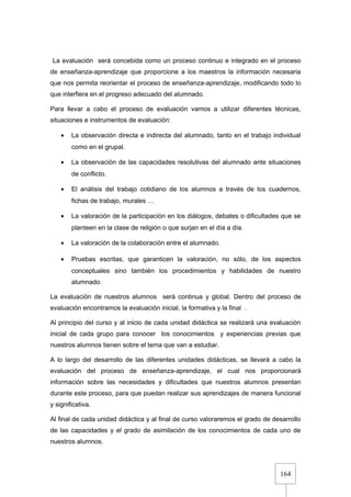 164
La evaluación será concebida como un proceso continuo e integrado en el proceso
de enseñanza-aprendizaje que proporcione a los maestros la información necesaria
que nos permita reorientar el proceso de enseñanza-aprendizaje, modificando todo lo
que interfiera en el progreso adecuado del alumnado.
Para llevar a cabo el proceso de evaluación vamos a utilizar diferentes técnicas,
situaciones e instrumentos de evaluación:
• La observación directa e indirecta del alumnado, tanto en el trabajo individual
como en el grupal.
• La observación de las capacidades resolutivas del alumnado ante situaciones
de conflicto.
• El análisis del trabajo cotidiano de los alumnos a través de los cuadernos,
fichas de trabajo, murales …
• La valoración de la participación en los diálogos, debates o dificultades que se
planteen en la clase de religión o que surjan en el día a día.
• La valoración de la colaboración entre el alumnado.
• Pruebas escritas, que garanticen la valoración, no sólo, de los aspectos
conceptuales sino también los procedimientos y habilidades de nuestro
alumnado.
La evaluación de nuestros alumnos será continua y global. Dentro del proceso de
evaluación encontramos la evaluación inicial, la formativa y la final .
Al principio del curso y al inicio de cada unidad didáctica se realizará una evaluación
inicial de cada grupo para conocer los conocimientos y experiencias previas que
nuestros alumnos tienen sobre el tema que van a estudiar.
A lo largo del desarrollo de las diferentes unidades didácticas, se llevará a cabo la
evaluación del proceso de enseñanza-aprendizaje, el cual nos proporcionará
información sobre las necesidades y dificultades que nuestros alumnos presentan
durante este proceso, para que puedan realizar sus aprendizajes de manera funcional
y significativa.
Al final de cada unidad didáctica y al final de curso valoraremos el grado de desarrollo
de las capacidades y el grado de asimilación de los conocimientos de cada uno de
nuestros alumnos.
 