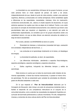 164
La diversidad es una característica intrínseca de los grupos humanos, ya que
cada persona tiene un modo especial de pensar, de sentir y de actuar,
independientemente de que, desde el punto de vista evolutivo, existan unos patrones
cognitivos, afectivos y conductuales con ciertas semejanzas. Dicha variabilidad, ligada
a diferencias en las capacidades, necesidades, intereses, ritmo de maduración,
condiciones socioculturales, etc., abarca un amplio espectro de situaciones, en cuyos
extremos aparecen los sujetos que más se alejan de lo habitual. Frente a una visión
que asocia el concepto de diversidad exclusivamente a los colectivos que tienen unas
peculiaridades tales que requieren un diagnóstico y una atención por parte de
profesionales especializados, se considera que en los grupos educativos existe una
variabilidad natural, a la que se debe ofrecer una atención educativa de calidad a lo
largo de toda la escolaridad.
Por lo tanto, atender a la DIVERSIDAD es tener en cuenta:
 Diversidad de intereses y motivaciones (necesidad del logro, evaluación
de la ansiedad, independencia del alumno/a…).
 Las conductas en el aprendizaje (implicación en la tarea y el despliegue
de energía).
 La diversidad de aptitudes, es decir, de capacidades.
 Las diferencias individuales atendiendo a aspectos físico-biológicos,
aspectos psicológicos, aspectos sociológicos y aspectos educativos.
 Estilos cognitivos, incluyendo los diferentes tiempos y estilos de
aprendizaje.
Debe tenerse en cuenta que no todos los alumnos/as están dotados de las
mismas capacidades, ni tienen las mismas motivaciones, ni poseen el mismo ritmo
de aprendizaje. Por ello se presentarán gran variedad de actividades de diferente
grado de dificultad adaptadas a cada caso.
En lo que respecta al Plan de Interculturalidad elaborado por la
Consejería de Educación, éste incluye una serie de actuaciones tendentes tanto a
facilitar el desarrollo de una competencia intercultural en el conjunto de la
comunidad educativa, como a atender las necesidades de adaptación lingüística y/o
curricular del alumnado perteneciente a culturas minoritarias. Por ello, trabajaremos
músicas y contenidos de otras culturas dentro del Plan de Interculturalidad.
 