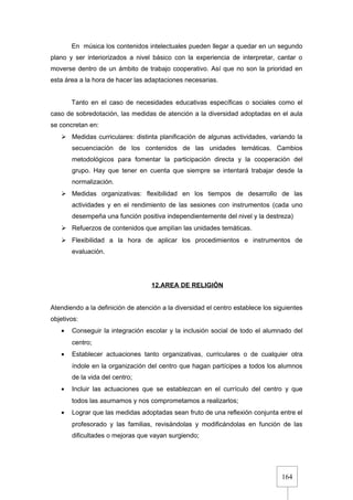 164
En música los contenidos intelectuales pueden llegar a quedar en un segundo
plano y ser interiorizados a nivel básico con la experiencia de interpretar, cantar o
moverse dentro de un ámbito de trabajo cooperativo. Así que no son la prioridad en
esta área a la hora de hacer las adaptaciones necesarias.
Tanto en el caso de necesidades educativas específicas o sociales como el
caso de sobredotación, las medidas de atención a la diversidad adoptadas en el aula
se concretan en:
 Medidas curriculares: distinta planificación de algunas actividades, variando la
secuenciación de los contenidos de las unidades temáticas. Cambios
metodológicos para fomentar la participación directa y la cooperación del
grupo. Hay que tener en cuenta que siempre se intentará trabajar desde la
normalización.
 Medidas organizativas: flexibilidad en los tiempos de desarrollo de las
actividades y en el rendimiento de las sesiones con instrumentos (cada uno
desempeña una función positiva independientemente del nivel y la destreza)
 Refuerzos de contenidos que amplían las unidades temáticas.
 Flexibilidad a la hora de aplicar los procedimientos e instrumentos de
evaluación.
12.AREA DE RELIGIÓN
Atendiendo a la definición de atención a la diversidad el centro establece los siguientes
objetivos:
• Conseguir la integración escolar y la inclusión social de todo el alumnado del
centro;
• Establecer actuaciones tanto organizativas, curriculares o de cualquier otra
índole en la organización del centro que hagan partícipes a todos los alumnos
de la vida del centro;
• Incluir las actuaciones que se establezcan en el currículo del centro y que
todos las asumamos y nos comprometamos a realizarlos;
• Lograr que las medidas adoptadas sean fruto de una reflexión conjunta entre el
profesorado y las familias, revisándolas y modificándolas en función de las
dificultades o mejoras que vayan surgiendo;
 