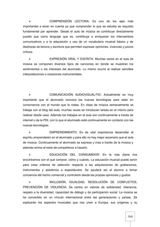 164
 COMPRENSIÓN LECTORA: Es uno de los ejes más
importantes a tener en cuenta ya que comprender lo que se estudia es requisito
fundamental par aprender. Desde el aula de música se contribuye directamente
puesto que como lenguaje que es, contribuye a enriquecer los intercambios
comunicativos y a la adquisición y uso de un vocabulario musical básico y de
destrezas de lectura y escritura que permiten expresar opiniones, vivencias y juicios
críticos.
 EXPRESIÓN ORAL Y ESCRITA: Muchas veces en el aula de
música se componen diversos tipos de canciones en donde se muestran los
sentimientos o los intereses del alumnado. Lo mismo ocurre al realizar sencillas
interpretaciones o creaciones instrumentales.
 COMUNICACIÓN AUDIOVISUAL/TIC: Actualmente es muy
importante que el alumnado conozca las nuevas tecnologías para estar en
consonancia con el mundo que le rodea. En clase de música semanalmente se
trabaja con el blog del aula, muchas veces se introducen tareas en el mismo para
realizar desde casa. Además los trabajos en el aula son continuamente a través de
internet o de la PDI, con lo que el alumnado está continuamente en contacto con las
nuevas tecnologías.
 EMPRENDIMIENTO: Es de vital importancia desarrollar el
espíritu emprendedor en el alumnado y para ello no hay mejor escenario que el aula
de música. Continuamente el alumnado se expresa y crea a través de la música y
además anima al resto de compañeros a hacerlo.
 EDUCACIÓN DEL CONSUMIDOR: En la vida diaria nos
encontramos con el qué comprar, cómo y cuándo. La educación musical puede servir
para crear criterios de selección respecto a las adquisiciones de grabaciones,
instrumentos y asistencia a espectáculos. Se ayudará así al alumno a tomar
conciencia del hecho comercial y controlarlo desde las propias opiniones y gustos.
 INCLUSIÓN, IGUALDAD, RESOLUCIÓN DE CONFLICTOS,
PREVENCIÓN DE VIOLENCIA: Se centra en valores de solidaridad, tolerancia,
respeto a la diversidad, capacidad de diálogo y de participación social. La música se
ha convertido en un vínculo internacional entre las generaciones y países. Se
explicarán los aspectos musicales que nos unen a Europa, sus orígenes y su
 