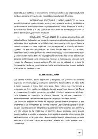 164
desarrollo, que facilitarán el entendimiento entre los ciudadanos de orígenes culturales
similares, así como el respeto a las manifestaciones culturales diferentes.
 DESARROLLO SOSTENIBLE Y MEDIO AMBIENTE: La fuerte
invasión sonora que produce nuestro entorno hace necesaria una toma de conciencia
de la misma que evite repercusiones negativas del abuso sonoro. El respeto al espacio
sonoro de los demás y el uso correcto de las fuentes de sonido proporcionan un
ámbito de trabajo muy necesario en el aula.
 EDUCACIÓN PARA LA SALUD: En el colegio actualmente se está
tratando el tema de la salud, por eso es de gran importancia incluir este elemento para
trabajarlo a diario en el aula. La actividad vocal, instrumental y motriz ayuda de forma
natural a mejorar funciones orgánicas como la respiración, el control y el dominio
corporal. Los ejercicios psicomotores, así como todo lo relacionado con el ritmo,
desarrollan las funciones generales de control neurológico y favorecen la armonización
y sincronización motora. El hecho de proporcionar elementos liberadores de la tensión
psíquica, tanto motores como emocionales, hace que la música pueda utilizarse como
recurso de relajación y sosiego psíquico. Por otro lado se trabajará en la toma de
conciencia de los efectos perniciosos que puede tener para nuestros órganos auditivos
el abuso de las fuentes sonoras.
12.AREA DE RELIGIÓN
Los valores humanos, éticos, espirituales y religiosos, son patrones de conducta
inspirados en el bien propio y en el ajeno. Es la forma de comportarse sin hacer daño
a nadie buscando el mayor bien para todos. Estos valores son intemporales y
universales, es decir, válidos para todos los tiempos y para todas las personas. Todos
son importantes (honradez, constancia, sinceridad, optimismo, generosidad, etc.) pero
cada individuo los considera de manera diferente, de ahí que consciente o
inconscientemente cada persona se acomode a su propia “escala de valores”.
Los valores se enseñan por medio del lenguaje, pero no tendrán credibilidad si esa
enseñanza no va acompañada del ejemplo personal. Las lecciones teóricas no sirven
de gran cosa sino se llevan a la práctica. Nuestra labor como docentes será exponer y
vivir los valores de tal modo que el alumno/a desee aceptarlos como propios
incorporándolos a su vida, y ordenando la conducta de acuerdo a los mismos. Los
explicaremos con un lenguaje claro y breve sin dogmatismos y los animaré mediante
ejemplos, a ponerlos en práctica, en su vida de cada día, a modo de “tarea de casa” o
“tarea diaria”.
 
