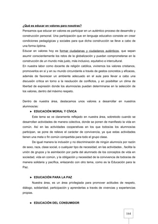 164
¿Qué es educar en valores para nosotras?
Pensamos que educar en valores es participar en un auténtico proceso de desarrollo y
construcción personal. Una participación que en lenguaje educativo consiste en crear
condiciones pedagógicas y sociales para que dicha construcción se lleve a cabo de
una forma óptima.
Educar en valores hoy es formar ciudadanas y ciudadanos auténticos, que sepan
asumir conscientemente los retos de la globalización y puedan comprometerse en la
construcción de un mundo más justo, más inclusivo, equitativo e intercultural.
En nuestra labor como docente de religión católica, viviremos los valores cristianos,
promoverlos en sí y en su mundo circundante a través de gestos concretos y eficaces,
además de favorecer un ambiente adecuado en el aula para llevar a cabo una
discusión crítica en torno a la resolución de conflictos, y en posibilitar un clima de
libertad de expresión donde los alumnos/as puedan determinarse en la selección de
los valores, dentro del máximo respeto.
Dentro de nuestra área, destacamos unos valores a desarrollar en nuestros
alumnos/as:
► EDUCACIÓN MORAL Y CÍVICA
Este tema se ve claramente reflejado en nuestra área, sobretodo cuando se
desarrollan actividades de manera colectiva, donde se ponen de manifiesto la vida en
común. Así en las actividades cooperativas en los que todos/as los alumnos/as
participan, se pone de relieve el carácter de convivencia, ya que estas actividades
tienen una meta o fin común compartida para todo el grupo clase.
De igual manera la inclusión y no discriminación de ningún alumno/a por razón
de sexo, raza, clase social, o cualquier tipo de necesidad, en las actividades , facilita la
unión de grupos y la asimilación por parte del alumnado de los conceptos de vida en
sociedad, vida en común, y la obligación y necesidad de la convivencia de todos/as de
manera solidaria y pacífica, enlazando con otro tema, como es la Educación para la
Paz.
► EDUCACIÓN PARA LA PAZ
Nuestra área, es un área privilegiada para promover actitudes de respeto,
diálogo, solidaridad, participación y aprenderlas a través de vivencias y experiencias
propias.
► EDUCACIÓN DEL CONSUMIDOR
 