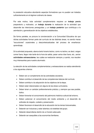 164
la prestación educativa abordando aspectos formadores que no pueden ser tratados
suficientemente en el régimen ordinario de clases.
Por este motivo, toda actividad complementaria requiere un trabajo previo
preparatorio y motivador, un trabajo durante la realización de la actividad que
desarrolle las intenciones perseguidas; y un trabajo posterior que contribuya a la
asimilación y generalización de los objetivos establecidos.
De forma paralela, se procura la concienciación a la Comunidad Educativa de que
dichas actividades forman parte del currículo de las distintas áreas, no siendo meras
"excursiones" ocasionales y descontextualizadas del proceso de enseñanza-
aprendizaje.
Si la actividad propuesta, abarca tanto horario lectivo, como no lectivo, es decir, exigen
comer fuera, llegar más tarde de la hora de salida, pasar varios días fuera, etc...serían
actividades extraescolares, las cuáles se realizarían siempre y cuando, nos resulten
muy interesantes para nuestro alumnado.
La elección de las actividades complementarias y extraescolares se realiza atendiendo
a los siguientes criterios:
• Deben ser un complemento de las actividades escolares.
• Deben contribuir al desarrollo de las competencias básicas del currículo.
• Deben contribuir a la adquisición de los objetivos de la etapa.
• Deben estar relacionadas con alguna de las áreas curriculares.
• Deben tener un carácter preferentemente práctico, y siempre que sea posible,
lúdico.
• Deben fomentar el conocimiento del patrimonio histórico-cultural del entorno.
• Deben potenciar el conocimiento del medio ambiente y el desarrollo de
actitudes de respeto, cuidado y preservación.
• Deben favorecer el desarrollo de la educación de los temas transversales.
• Deberán ser inclusivas y estar abiertas a la totalidad del grupo.
• Deberán desarrollarse dentro de un horario adecuado.
• Deberán ser asequibles a las economías familiares.
 