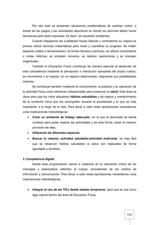 164
Por otro lado se presentan situaciones problemáticas de carácter motriz, a
través de los juegos y las actividades deportivas en donde los alumnos deben tomar
decisiones para darle respuesta. Es decir, se resuelven problemas.
Cuando trabajamos las cualidades físicas básicas y controlamos su mejora es
preciso utilizar técnicas matemáticas para medir y cuantificar su progreso. Se miden
espacios (saltos o lanzamientos), se toman tiempos (carreras), se utilizan cronómetros
o cintas métricas, se emplean números, se realizan operaciones y se manejan
magnitudes.
También la Educación Física contribuye de manera esencial al desarrollo de
esta competencia mediante la percepción e interacción apropiada del propio cuerpo,
en movimiento o en reposo, en un espacio determinado, mejorando sus posibilidades
motrices.
Se contribuye también mediante el conocimiento, la práctica y la valoración de
la actividad física como elemento indispensable para preservar la salud. Esta área es
clave para que los niños adquieran hábitos saludables y de mejora y mantenimiento
de la condición física que les acompañen durante la escolaridad y lo que es más
importante, a lo largo de la vida. Para llevar a cabo estar aportaciones necesitamos
unas implicaciones metodológicas:
• Crear un ambiente de trabajo adecuado: en el que el alumnado se sienta
confiado para poder realizar las actividades y de esta forma, sacar el máximo
provecho de ellas.
• Utilización de diferentes espacios
• Buscar la relación actividad saludable-actividad motivante: es más fácil
que se refuercen hábitos saludables si estos son realizados de forma
agradable y divertida.
3. Competencia digital.
Desde esta programación vamos a colaborar en la valoración crítica de los
mensajes y estereotipos referidos al cuerpo, procedentes de los medios de
información y comunicación. Para llevar a cabo estas aportaciones necesitamos unas
implicaciones metodológicas:
• Integrar el uso de las TICs desde edades tempranas: para que se vea como
algo natural dentro del área de Educación Física.
 