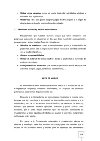 164
• Utilizar otros espacios: donde se pueda desarrollar actividades artísticas y
culturales más significativas.
• Utilizar las TiCs: para poder recopilar juegos de otros lugares o el origen de
alguna danza o deporte, y como elemento motivador
7. Sentido de iniciativa y espíritu emprendedor.
Provocaremos que nuestros alumnos tengan que tomar decisiones con
progresiva autonomía en situaciones en las que debe manifestar autosuperación,
perseverancia y actitud positiva. Para ello necesitamos:
• Métodos de enseñanza: como el descubrimiento guiado o la resolución de
problemas, donde sea el propio alumno el que resuelva la actividad planteada
con la ayuda del profesor.
• Otorgar responsabilidades
• Utilizar el material de forma creativa: dando la posibilidad al alumnado de
explorar e investigar.
• Protagonismo del alumnado: que sea el propio alumno el que explique una
actividad, recopile juegos, controle un calentamiento,…
AREA DE MÚSICA
La Educación Musical contribuye de forma directa a la adquisición de las
Competencias integrando diferentes aprendizajes, las vivencias del alumnado
potenciando otras formas de pensamiento, etc.
Respecto a la Competencia en comunicación lingüística la música como
lenguaje que es, contribuye a enriquecer los intercambios comunicativos y a la
adquisición y uso de un vocabulario musical básico y de destrezas de lectura y
escritura que permiten expresar opiniones, vivencias y juicios críticos. Será
necesario, por lo tanto, utilizar diferentes tipos de notación, potenciando los
musicogramas y todas aquellas actividades que ayuden a una mejor comprensión
del lenguaje oral y escrito.
En cuanto a la Competencia matemática y competencias básicas en
ciencias y tecnología, todos los estudios psicopedagógicos nos señalan que la
música es un excelente medio y recurso para el desarrollo del pensamiento
 