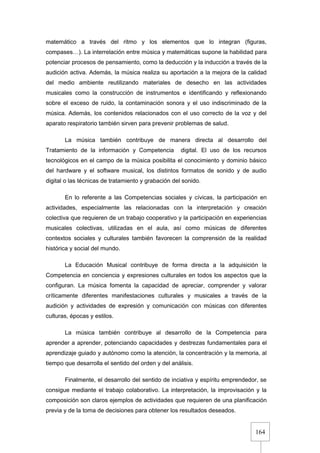 164
matemático a través del ritmo y los elementos que lo integran (figuras,
compases…). La interrelación entre música y matemáticas supone la habilidad para
potenciar procesos de pensamiento, como la deducción y la inducción a través de la
audición activa. Además, la música realiza su aportación a la mejora de la calidad
del medio ambiente reutilizando materiales de desecho en las actividades
musicales como la construcción de instrumentos e identificando y reflexionando
sobre el exceso de ruido, la contaminación sonora y el uso indiscriminado de la
música. Además, los contenidos relacionados con el uso correcto de la voz y del
aparato respiratorio también sirven para prevenir problemas de salud.
La música también contribuye de manera directa al desarrollo del
Tratamiento de la información y Competencia digital. El uso de los recursos
tecnológicos en el campo de la música posibilita el conocimiento y dominio básico
del hardware y el software musical, los distintos formatos de sonido y de audio
digital o las técnicas de tratamiento y grabación del sonido.
En lo referente a las Competencias sociales y cívicas, la participación en
actividades, especialmente las relacionadas con la interpretación y creación
colectiva que requieren de un trabajo cooperativo y la participación en experiencias
musicales colectivas, utilizadas en el aula, así como músicas de diferentes
contextos sociales y culturales también favorecen la comprensión de la realidad
histórica y social del mundo.
La Educación Musical contribuye de forma directa a la adquisición la
Competencia en conciencia y expresiones culturales en todos los aspectos que la
configuran. La música fomenta la capacidad de apreciar, comprender y valorar
críticamente diferentes manifestaciones culturales y musicales a través de la
audición y actividades de expresión y comunicación con músicas con diferentes
culturas, épocas y estilos.
La música también contribuye al desarrollo de la Competencia para
aprender a aprender, potenciando capacidades y destrezas fundamentales para el
aprendizaje guiado y autónomo como la atención, la concentración y la memoria, al
tiempo que desarrolla el sentido del orden y del análisis.
Finalmente, el desarrollo del sentido de inciativa y espíritu emprendedor, se
consigue mediante el trabajo colaborativo. La interpretación, la improvisación y la
composición son claros ejemplos de actividades que requieren de una planificación
previa y de la toma de decisiones para obtener los resultados deseados.
 