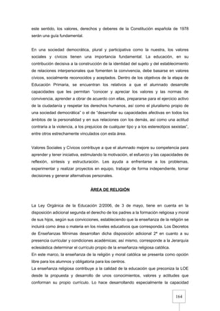 164
este sentido, los valores, derechos y deberes de la Constitución española de 1978
serán una guía fundamental.
En una sociedad democrática, plural y participativa como la nuestra, los valores
sociales y cívicos tienen una importancia fundamental. La educación, en su
contribución decisiva a la construcción de la identidad del sujeto y del establecimiento
de relaciones interpersonales que fomenten la convivencia, debe basarse en valores
cívicos, socialmente reconocidos y aceptados. Dentro de los objetivos de la etapa de
Educación Primaria, se encuentran los relativos a que el alumnado desarrolle
capacidades que les permitan “conocer y apreciar los valores y las normas de
convivencia, aprender a obrar de acuerdo con ellas, prepararse para el ejercicio activo
de la ciudadanía y respetar los derechos humanos, así como el pluralismo propio de
una sociedad democrática” o el de “desarrollar su capacidades afectivas en todos los
ámbitos de la personalidad y en sus relaciones con los demás, así como una actitud
contraria a la violencia, a los prejuicios de cualquier tipo y a los estereotipos sexistas”,
entre otros estrechamente vinculados con esta área.
Valores Sociales y Cívicos contribuye a que el alumnado mejore su competencia para
aprender y tener iniciativa, estimulando la motivación, el esfuerzo y las capacidades de
reflexión, síntesis y estructuración. Les ayuda a enfrentarse a los problemas,
experimentar y realizar proyectos en equipo, trabajar de forma independiente, tomar
decisiones y generar alternativas personales.
ÁREA DE RELIGIÓN
La Ley Orgánica de la Educación 2/2006, de 3 de mayo, tiene en cuenta en la
disposición adicional segunda el derecho de los padres a la formación religiosa y moral
de sus hijos, según sus convicciones, estableciendo que la enseñanza de la religión se
incluirá como área o materia en los niveles educativos que corresponda. Los Decretos
de Enseñanzas Mínimas desarrollan dicha disposición adicional 2ª en cuanto a su
presencia curricular y condiciones académicas; así mismo, corresponde a la Jerarquía
eclesiástica determinar el currículo propio de la enseñanza religiosa católica.
En este marco, la enseñanza de la religión y moral católica se presenta como opción
libre para los alumnos y obligatoria para los centros.
La enseñanza religiosa contribuye a la calidad de la educación que preconiza la LOE
desde la propuesta y desarrollo de unos conocimientos, valores y actitudes que
conforman su propio currículo. Lo hace desarrollando especialmente la capacidad
 