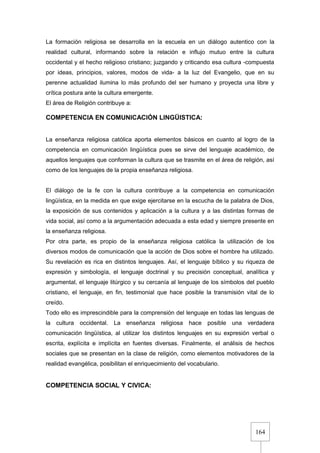 164
La formación religiosa se desarrolla en la escuela en un diálogo autentico con la
realidad cultural, informando sobre la relación e influjo mutuo entre la cultura
occidental y el hecho religioso cristiano; juzgando y criticando esa cultura -compuesta
por ideas, principios, valores, modos de vida- a la luz del Evangelio, que en su
perenne actualidad ilumina lo más profundo del ser humano y proyecta una libre y
crítica postura ante la cultura emergente.
El área de Religión contribuye a:
COMPETENCIA EN COMUNICACIÓN LINGÜISTICA:
La enseñanza religiosa católica aporta elementos básicos en cuanto al logro de la
competencia en comunicación lingüística pues se sirve del lenguaje académico, de
aquellos lenguajes que conforman la cultura que se trasmite en el área de religión, así
como de los lenguajes de la propia enseñanza religiosa.
El diálogo de la fe con la cultura contribuye a la competencia en comunicación
lingüística, en la medida en que exige ejercitarse en la escucha de la palabra de Dios,
la exposición de sus contenidos y aplicación a la cultura y a las distintas formas de
vida social, así como a la argumentación adecuada a esta edad y siempre presente en
la enseñanza religiosa.
Por otra parte, es propio de la enseñanza religiosa católica la utilización de los
diversos modos de comunicación que la acción de Dios sobre el hombre ha utilizado.
Su revelación es rica en distintos lenguajes. Así, el lenguaje bíblico y su riqueza de
expresión y simbología, el lenguaje doctrinal y su precisión conceptual, analítica y
argumental, el lenguaje litúrgico y su cercanía al lenguaje de los símbolos del pueblo
cristiano, el lenguaje, en fin, testimonial que hace posible la transmisión vital de lo
creído.
Todo ello es imprescindible para la comprensión del lenguaje en todas las lenguas de
la cultura occidental. La enseñanza religiosa hace posible una verdadera
comunicación lingüística, al utilizar los distintos lenguajes en su expresión verbal o
escrita, explícita e implícita en fuentes diversas. Finalmente, el análisis de hechos
sociales que se presentan en la clase de religión, como elementos motivadores de la
realidad evangélica, posibilitan el enriquecimiento del vocabulario.
COMPETENCIA SOCIAL Y CIVICA:
 