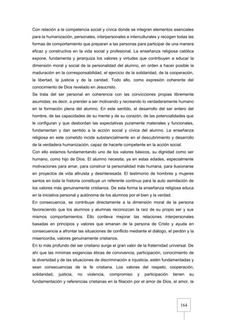 164
Con relación a la competencia social y cívica donde se integran elementos esenciales
para la humanización, personales, interpersonales e interculturales y recogen todas las
formas de comportamiento que preparan a las personas para participar de una manera
eficaz y constructiva en la vida social y profesional. La enseñanza religiosa católica
expone, fundamenta y jerarquiza los valores y virtudes que contribuyen a educar la
dimensión moral y social de la personalidad del alumno, en orden a hacer posible la
maduración en la corresponsabilidad, el ejercicio de la solidaridad, de la cooperación,
la libertad, la justicia y de la caridad. Todo ello, como expresión coherente del
conocimiento de Dios revelado en Jesucristo.
Se trata del ser personal en coherencia con las convicciones propias libremente
asumidas; es decir, a prender a ser motivando y recreando lo verdaderamente humano
en la formación plena del alumno. En este sentido, el desarrollo del ser entero del
hombre, de las capacidades de su mente y de su corazón, de las potencialidades que
le configuran y que desbordan las expectativas puramente materiales y funcionales,
fundamentan y dan sentido a la acción social y cívica del alumno. La enseñanza
religiosa en este cometido incide substancialmente en el descubrimiento y desarrollo
de la verdadera humanización, capaz de hacerle competente en la acción social.
Con ello estamos fundamentando uno de los valores básicos, su dignidad como ser
humano, como hijo de Dios. El alumno necesita, ya en estas edades, especialmente
motivaciones para amar, para construir la personalidad más humana, para ilusionarse
en proyectos de vida altruista y desinteresada. El testimonio de hombres y mujeres
santos en toda la historia constituye un referente continuo para la auto asimilación de
los valores más genuinamente cristianos. De esta forma la enseñanza religiosa educa
en la iniciativa personal y autónoma de los alumnos por el bien y la verdad.
En consecuencia, se contribuye directamente a la dimensión moral de la persona
favoreciendo que los alumnos y alumnas reconozcan la raíz de su propio ser y sus
mismos comportamientos. Ello conlleva mejorar las relaciones interpersonales
basadas en principios y valores que emanan de la persona de Cristo y ayuda en
consecuencia a afrontar las situaciones de conflicto mediante el diálogo, el perdón y la
misericordia, valores genuinamente cristianos.
En lo más profundo del ser cristiano surge el gran valor de la fraternidad universal. De
ahí que las mínimas exigencias éticas de convivencia, participación, conocimiento de
la diversidad y de las situaciones de discriminación e injusticia, estén fundamentadas y
sean consecuencias de la fe cristiana. Los valores del respeto, cooperación,
solidaridad, justicia, no violencia, compromiso y participación tienen su
fundamentación y referencias cristianas en la filiación por el amor de Dios, el amor, la
 