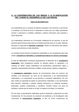 A. LA CONTRIBUCIÓN DE LAS ÁREAS Y LA PLANIFICACIÓN
DEL CURSO AL DESARROLLO DE LAS ÁREAS.
ÁREA DE MATEMÁTICAS
Las matemáticas son un conjunto de saberes asociados a los números y a las formas
y constituyen una forma de mirar e interpretar el mundo que nos rodea, permitiendo
conocer y estructurar la realidad, analizarla y obtener información para valorarla y
tomar decisiones.
Las matemáticas intervienen en la formación intelectual de los alumnos, lo que les
permitirá desenvolverse mejor tanto en el ámbito personal como en el social. Además,
favorecen la capacidad de aprender a aprender, siendo un instrumento para adquirir
nuevos conocimientos en otras disciplinas.
La normativa actual incluye la competencia matemática en una competencia clave más
amplia: competencia matemática y competencias básicas en ciencia y tecnología.
El área de Matemáticas contribuye especialmente al desarrollo de la competencia
matemática. Esta competencia entraña, en distintos grados, la capacidad y la
voluntad de utilizar modos matemáticos de pensamiento (pensamiento lógico y
espacial) y representación (fórmulas, modelos, construcciones, gráficos y diagramas).
La competencia matemática requiere de conocimientos sobre los números, las
medidas y las estructuras, así como de las operaciones y las representaciones
matemáticas, y la comprensión de los términos y conceptos matemáticos. Por otro
lado, implica la capacidad de aplicar el razonamiento matemático y sus herramientas
para describir, interpretar y predecir distintos fenómenos en contextos escolares,
personales, sociales, profesionales y científicos. También incluye una serie de
actitudes y valores que se basan en el rigor, el respeto a los datos y la veracidad.
Por otro lado, el pensamiento matemático ayuda al desarrollo y adquisición de otras
competencias. En los procesos de resolución de problemas y de investigación está
involucrada la comunicación lingüística, al leer de forma comprensiva los
 