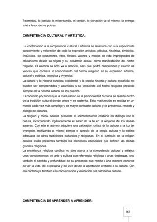 164
fraternidad, la justicia, la misericordia, el perdón, la donación de sí mismo, la entrega
total a favor de los pobres.
COMPETENCIA CULTURAL Y ARTISTICA:
La contribución a la competencia cultural y artística se relaciona con sus aspectos de
conocimiento y valoración de toda la expresión artística, plástica, histórica, simbólica,
lingüística, de costumbres, ritos, fiestas, valores y modos de vida impregnados de
cristianismo desde su origen y su desarrollo actual, como manifestación del hecho
religioso. El alumno no sólo va a conocer, sino que podrá comprender y asumir los
valores que conlleva el conocimiento del hecho religioso en su expresión artística,
cultural y estética, teológica y vivencial.
La cultura y la historia europea occidental, y la propia historia y cultura española, no
pueden ser comprendidas y asumidas si se prescinde del hecho religioso presente
siempre en la historia cultural de los pueblos.
Es conocido por todos que la maduración de la personalidad humana se realiza dentro
de la tradición cultural donde crece y se sustenta. Esta maduración se realiza en un
mundo cada vez más complejo y de mayor contraste cultural y de presencia, respeto y
diálogo de culturas.
La religión y moral católica presenta el acontecimiento cristiano en diálogo con la
cultura, incorporando orgánicamente el saber de la fe en el conjunto de los demás
saberes. Con ello el alumno adquiere una valoración crítica de la cultura a la luz del
evangelio, motivando al mismo tiempo el aprecio de la propia cultura y la estima
adecuada de otras tradiciones culturales y religiosas. En el currículo de la religión
católica están presentes también los elementos esenciales que definen las demás
grandes religiones.
La enseñanza religiosa católica no sólo aporta a la competencia cultural y artística
unos conocimientos del arte y cultura con referencia religiosa y unas destrezas, sino
también el sentido y profundidad de su presencia que remite a una manera concreta
de ver la vida, de expresarla y de vivir desde la aportación cristiana a la cultura. Con
ello contribuye también a la conservación y valoración del patrimonio cultural.
COMPETENCIA DE APRENDER A APRENDER:
 