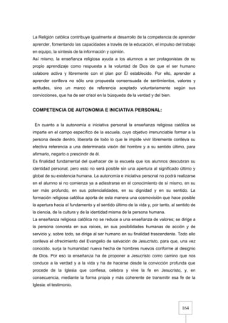 164
La Religión católica contribuye igualmente al desarrollo de la competencia de aprender
aprender, fomentando las capacidades a través de la educación, el impulso del trabajo
en equipo, la síntesis de la información y opinión.
Así mismo, la enseñanza religiosa ayuda a los alumnos a ser protagonistas de su
propio aprendizaje como respuesta a la voluntad de Dios de que el ser humano
colabore activa y libremente con el plan por Él establecido. Por ello, aprender a
aprender conlleva no sólo una propuesta consensuada de sentimientos, valores y
actitudes, sino un marco de referencia aceptado voluntariamente según sus
convicciones, que ha de ser crisol en la búsqueda de la verdad y del bien.
COMPETENCIA DE AUTONOMIA E INICIATIVA PERSONAL:
En cuanto a la autonomía e iniciativa personal la enseñanza religiosa católica se
imparte en el campo específico de la escuela, cuyo objetivo irrenunciable formar a la
persona desde dentro, liberarla de todo lo que le impide vivir libremente conlleva su
efectiva referencia a una determinada visión del hombre y a su sentido último, para
afirmarlo, negarlo o prescindir de él.
Es finalidad fundamental del quehacer de la escuela que los alumnos descubran su
identidad personal, pero esto no será posible sin una apertura al significado último y
global de su existencia humana. La autonomía e iniciativa personal no podrá realizarse
en el alumno si no comienza ya a adiestrarse en el conocimiento de sí mismo, en su
ser más profundo, en sus potencialidades, en su dignidad y en su sentido. La
formación religiosa católica aporta de esta manera una cosmovisión que hace posible
la apertura hacia el fundamento y el sentido último de la vida y, por tanto, al sentido de
la ciencia, de la cultura y de la identidad misma de la persona humana.
La enseñanza religiosa católica no se reduce a una enseñanza de valores; se dirige a
la persona concreta en sus raíces, en sus posibilidades humanas de acción y de
servicio y, sobre todo, se dirige al ser humano en su finalidad trascendente. Todo ello
conlleva el ofrecimiento del Evangelio de salvación de Jesucristo, para que, una vez
conocido, surja la humanidad nueva hecha de hombres nuevos conforme al designio
de Dios. Por eso la enseñanza ha de proponer a Jesucristo como camino que nos
conduce a la verdad y a la vida y ha de hacerse desde la convicción profunda que
procede de la Iglesia que confiesa, celebra y vive la fe en Jesucristo, y, en
consecuencia, mediante la forma propia y más coherente de transmitir esa fe de la
Iglesia: el testimonio.
 