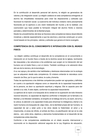 164
En la contribución al desarrollo personal del alumno, la religión es generadora de
valores y de integración social. La religión colabora en esta competencia entregando al
alumno las virtualidades necesarias para crear las disposiciones y actitudes que
favorecen la inserción social. La autonomía del individuo cristiano viene precisamente
favorecida por la apertura a una visión totalizante del mundo y de la realidad, una
cosmovisión que hace posible la formación integral del alumno frente a visiones
parciales y determinantes de la libertad propia.
Desde los procedimientos del área se favorece esta competencia básica desarrollando
iniciativas y atiende especialmente a que los alumnos y alumnas construyan un juicio
moral basado en los principios, valores y actitudes que genera el mismo evangelio.
COMPETENCIA EN EL CONOCIMIENTO E INTERACCIÓN CON EL MUNDO
FISICO:
La religión católica contribuye al desarrollo de la competencia en el conocimiento e
interacción en el mundo físico a través de la doctrina social de la Iglesia, iluminando
las respuestas y las soluciones a los problemas que surgen en la interacción del ser
humano con el medio físico y con sí mismo. También contribuye a la valoración ética
del uso de la ciencia y de la tecnología.
A su vez apoya y da sentido a las habilidades y destrezas relacionadas con la ecología
que se adquieren desde esta competencia. El cristiano entiende la naturaleza como
creación de Dios, por lo que la valora, la cuida y fomenta.
Todas las aportaciones a las distintas competencias pueden ser agrupadas y definidas
en cuanto a la aportación religiosa como un desarrollo de la capacidad trascendente
de la persona, es decir su aportación espiritual y religiosa. Ello le capacita para dar
sentido a su vida. A este objeto, conforman la capacidad trascendente:
La apertura de la razón a la búsqueda de la verdad en la superación de todo itinerario
racional reductivo, la capacidad de dejarnos confrontar e interpelar por la llamada a la
libertad y a la felicidad verdadera, el empeño en el diálogo de la fe y la razón, de la fe y
la cultura, la atención a la capacidad innata para dinamizar la inteligencia y llamar a la
razón humana a la búsqueda de «algo más», de la identidad propia del ser humano, la
capacidad de ser y estar junto a los otros desde la fraternidad, el amor y la
misericordia, el ansia de infinito, el anhelo de Dios y la planificación del ser en la vida
eterna... son, entre otros, objetivos y elementos fundamentales en el desarrollo de las
competencias antes descritas.
Conforme a las competencias establecidas en el citado acuerdo internacional y
reconocido en la disposición adicional segunda de la Ley Orgánica de educación,
 