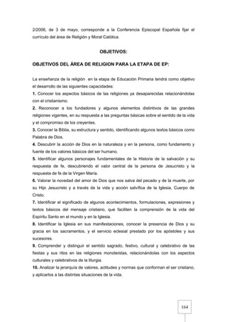 164
2/2006, de 3 de mayo, corresponde a la Conferencia Episcopal Española fijar el
currículo del área de Religión y Moral Católica.
OBJETIVOS:
OBJETIVOS DEL ÁREA DE RELIGION PARA LA ETAPA DE EP:
La enseñanza de la religión en la etapa de Educación Primaria tendrá como objetivo
el desarrollo de las siguientes capacidades:
1. Conocer los aspectos básicos de las religiones ya desaparecidas relacionándolas
con el cristianismo.
2. Reconocer a los fundadores y algunos elementos distintivos de las grandes
religiones vigentes, en su respuesta a las preguntas básicas sobre el sentido de la vida
y el compromiso de los creyentes.
3. Conocer la Biblia, su estructura y sentido, identificando algunos textos básicos como
Palabra de Dios.
4. Descubrir la acción de Dios en la naturaleza y en la persona, como fundamento y
fuente de los valores básicos del ser humano.
5. Identificar algunos personajes fundamentales de la Historia de la salvación y su
respuesta de fe, descubriendo el valor central de la persona de Jesucristo y la
respuesta de fe de la Virgen María.
6. Valorar la novedad del amor de Dios que nos salva del pecado y de la muerte, por
su Hijo Jesucristo y a través de la vida y acción salvífica de la Iglesia, Cuerpo de
Cristo.
7. Identificar el significado de algunos acontecimientos, formulaciones, expresiones y
textos básicos del mensaje cristiano, que faciliten la comprensión de la vida del
Espíritu Santo en el mundo y en la Iglesia.
8. Identificar la Iglesia en sus manifestaciones, conocer la presencia de Dios y su
gracia en los sacramentos, y el servicio eclesial prestado por los apóstoles y sus
sucesores.
9. Comprender y distinguir el sentido sagrado, festivo, cultural y celebrativo de las
fiestas y sus ritos en las religiones monoteístas, relacionándolas con los aspectos
culturales y celebrativos de la liturgia.
10. Analizar la jerarquía de valores, actitudes y normas que conforman el ser cristiano,
y aplicarlos a las distintas situaciones de la vida.
 