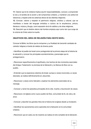164
11. Valorar que la fe cristiana implica asumir responsabilidades, conocer y comprender
la raíz y el sentido de la acción y del compromiso cristiano, y mantener una actitud de
tolerancia y respeto ante los sistemas éticos de las distintas religiones.
12. Conocer, valorar y respetar el patrimonio religioso, artístico y cultural, que se
manifiesta a través del lenguaje simbólico e icónico de la arquitectura, pintura,
literatura, música y liturgia, como expresión de la fe católica y de otras religiones.
13. Descubrir que el destino eterno del hombre empieza aquí como don que surge de
la victoria de Cristo sobre la muerte.
OBJETIVOS DEL ÁREA DE RELIGIÓN PARA SEXTO NIVEL:
Conocer la Biblia, los libros que la componen y su finalidad de transmitir verdades de
carácter religioso a través de relatos de diverso porte.
- Identificar al pueblo de Israel como protagonista de la primera etapa de la historia de
la salvación y conocer los principales acontecimientos y personajes que la
protagonizaron.
- Reconocer específicamente el significado y los hechos de dos momentos esenciales
del Antiguo Testamento: la promesa de la Salvación y la Alianza de Dios con su
pueblo.
- Entender que la esperanza colectiva de Israel, aunque a veces inconcreta y a veces
desviada, se realiza definitivamente en Jesucristo.
- Reconocer a Jesús como Salvador y explicar los elementos esenciales de su
mensaje.
- Conocer y narrar los episodios principales de la vida, muerte y resurrección de Jesús.
- Reconocer a la Iglesia como nuevo pueblo de Dios, comunidad de fe, de vida y de
amor.
- Conocer y describir los grandes hitos de la historia de la Iglesia desde su fundación.
- Identificar los sacramentos como operantes de la Salvación en la comunidad
cristiana.
- Reconocer que en cada uno de nosotros se realiza el ciclo completo de la Salvación.
 