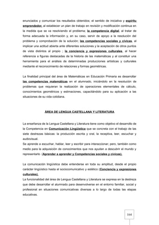 164
enunciados y comunicar los resultados obtenidos; el sentido de iniciativa y espíritu
emprendedor, al establecer un plan de trabajo en revisión y modificación continua en
la medida que se va resolviendo el problema; la competencia digital, al tratar de
forma adecuada la información y, en su caso, servir de apoyo a la resolución del
problema y comprobación de la solución; las competencias sociales y cívicas, al
implicar una actitud abierta ante diferentes soluciones y la aceptación de otros puntos
de vista distintos al propio ; la conciencia y expresiones culturales, al hacer
referencia a figuras destacadas de la historia de las matemáticas y al constituir una
herramienta para el análisis de determinadas producciones artísticas y culturales
mediante el reconocimiento de relaciones y formas geométricas.
La finalidad principal del área de Matemáticas en Educación Primaria es desarrollar
las competencias matemáticas en el alumnado, iniciándolo en la resolución de
problemas que requieran la realización de operaciones elementales de cálculo,
conocimientos geométricos y estimaciones, capacitándolo para su aplicación a las
situaciones de su vida cotidiana.
ÁREA DE LENGUA CASTELLANA Y LITERATURA
La enseñanza de la Lengua Castellana y Literatura tiene como objetivo el desarrollo de
la Competencia en Comunicación Lingüística que se concreta con el trabajo de las
siete destrezas básicas: la producción escrita y oral, la receptiva, leer, escuchar y
audiovisual.
Se aprende a escuchar, hablar, leer y escribir para interaccionar; pero, también como
medio para la adquisición de conocimientos que nos ayudan a descubrir el mundo y
representarlo (Aprender a aprender y Competencias sociales y cívicas).
La comunicación lingüística debe entenderse en toda su amplitud, desde el propio
carácter lingüístico hasta el sociocomunicativo y estético (Conciencia y expresiones
culturales).
La funcionalidad del área de Lengua Castellana y Literatura se expresa en la destreza
que debe desarrollar el alumnado para desenvolverse en el entorno familiar, social y
profesional en situaciones comunicativas diversas a lo largo de todas las etapas
educativas.
 