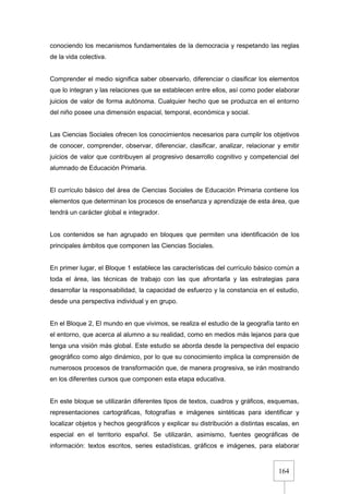 164
conociendo los mecanismos fundamentales de la democracia y respetando las reglas
de la vida colectiva.
Comprender el medio significa saber observarlo, diferenciar o clasificar los elementos
que lo integran y las relaciones que se establecen entre ellos, así como poder elaborar
juicios de valor de forma autónoma. Cualquier hecho que se produzca en el entorno
del niño posee una dimensión espacial, temporal, económica y social.
Las Ciencias Sociales ofrecen los conocimientos necesarios para cumplir los objetivos
de conocer, comprender, observar, diferenciar, clasificar, analizar, relacionar y emitir
juicios de valor que contribuyen al progresivo desarrollo cognitivo y competencial del
alumnado de Educación Primaria.
El currículo básico del área de Ciencias Sociales de Educación Primaria contiene los
elementos que determinan los procesos de enseñanza y aprendizaje de esta área, que
tendrá un carácter global e integrador.
Los contenidos se han agrupado en bloques que permiten una identificación de los
principales ámbitos que componen las Ciencias Sociales.
En primer lugar, el Bloque 1 establece las características del currículo básico común a
toda el área, las técnicas de trabajo con las que afrontarla y las estrategias para
desarrollar la responsabilidad, la capacidad de esfuerzo y la constancia en el estudio,
desde una perspectiva individual y en grupo.
En el Bloque 2, El mundo en que vivimos, se realiza el estudio de la geografía tanto en
el entorno, que acerca al alumno a su realidad, como en medios más lejanos para que
tenga una visión más global. Este estudio se aborda desde la perspectiva del espacio
geográfico como algo dinámico, por lo que su conocimiento implica la comprensión de
numerosos procesos de transformación que, de manera progresiva, se irán mostrando
en los diferentes cursos que componen esta etapa educativa.
En este bloque se utilizarán diferentes tipos de textos, cuadros y gráficos, esquemas,
representaciones cartográficas, fotografías e imágenes sintéticas para identificar y
localizar objetos y hechos geográficos y explicar su distribución a distintas escalas, en
especial en el territorio español. Se utilizarán, asimismo, fuentes geográficas de
información: textos escritos, series estadísticas, gráficos e imágenes, para elaborar
 
