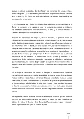 164
croquis y gráficos apropiados. Se identificarán los elementos del paisaje (relieve,
clima, hidrografía…) y se describirán y caracterizarán los principales medios naturales
y su localización. Por último, se analizarán la influencia humana en el medio y sus
consecuencias ambientales.
El Bloque 2 incluye, así, contenidos que van desde el Universo, la representación de la
Tierra y la orientación en el espacio, al agua y el consumo responsable, la atmósfera,
los fenómenos atmosféricos y la contaminación, el clima y el cambio climático, el
paisaje y la intervención humana en el medio.
Mediante los contenidos del Bloque 3, Vivir en sociedad, se pretende iniciar un
proceso de comprensión gradual acerca de las formas de reconocer las características
de los distintos grupos sociales, respetando y valorando sus diferencias, quiénes son
sus integrantes, cómo se distribuyen en el espacio físico, de qué manera se reparte el
trabajo entre sus miembros, cómo se producen y adquieren los bienes de consumo, la
vida económica de los ciudadanos, la capacidad emprendedora de los ciudadanos y el
estudio de la empresa, que comprenderá la función dinamizadora de la actividad
empresarial en la sociedad, la organización social, política y territorial y el
conocimiento de las instituciones españolas y europeas, la población, y los factores
que modifican ésta, los sectores de producción, la educación financiera elemental y la
adquisición de conocimientos que contribuyan a consolidar conductas y hábitos viales
correctos.
En el Bloque 4, Las huellas del tiempo, se trabajará la comprensión de conceptos
como el tiempo histórico y su medida, la capacidad de ordenar temporalmente algunos
hechos históricos y otros hechos relevantes utilizando para ello las nociones básicas
de sucesión, duración y simultaneidad. Se estudiarán las grandes etapas históricas de
la Humanidad para adquirir la idea de edad de la Historia y datar las cinco edades de
la Historia, asociadas a los hechos que marcan sus inicios y sus finales, para lo que es
preciso conocer las condiciones históricas, eventos y figuras en diferentes períodos de
tiempo.
Es importante para los alumnos adquirir las referencias históricas que les permitan
elaborar una interpretación personal del mundo, a través de unos conocimientos
básicos de Historia de España y de la Comunidad Autónoma, con respeto y valoración
de los aspectos comunes y los de carácter diverso.
 