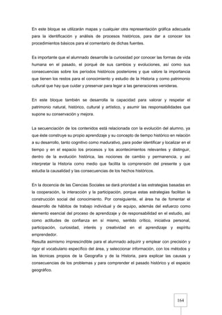164
En este bloque se utilizarán mapas y cualquier otra representación gráfica adecuada
para la identificación y análisis de procesos históricos, para dar a conocer los
procedimientos básicos para el comentario de dichas fuentes.
Es importante que el alumnado desarrolle la curiosidad por conocer las formas de vida
humana en el pasado, el porqué de sus cambios y evoluciones, así como sus
consecuencias sobre los períodos históricos posteriores y que valore la importancia
que tienen los restos para el conocimiento y estudio de la Historia y como patrimonio
cultural que hay que cuidar y preservar para legar a las generaciones venideras.
En este bloque también se desarrolla la capacidad para valorar y respetar el
patrimonio natural, histórico, cultural y artístico, y asumir las responsabilidades que
supone su conservación y mejora.
La secuenciación de los contenidos está relacionada con la evolución del alumno, ya
que éste construye su propio aprendizaje y su concepto de tiempo histórico en relación
a su desarrollo, tanto cognitivo como madurativo, para poder identificar y localizar en el
tiempo y en el espacio los procesos y los acontecimientos relevantes y distinguir,
dentro de la evolución histórica, las nociones de cambio y permanencia, y así
interpretar la Historia como medio que facilita la comprensión del presente y que
estudia la causalidad y las consecuencias de los hechos históricos.
En la docencia de las Ciencias Sociales se dará prioridad a las estrategias basadas en
la cooperación, la interacción y la participación, porque estas estrategias facilitan la
construcción social del conocimiento. Por consiguiente, el área ha de fomentar el
desarrollo de hábitos de trabajo individual y de equipo, además del esfuerzo como
elemento esencial del proceso de aprendizaje y de responsabilidad en el estudio, así
como actitudes de confianza en sí mismo, sentido crítico, iniciativa personal,
participación, curiosidad, interés y creatividad en el aprendizaje y espíritu
emprendedor.
Resulta asimismo imprescindible para el alumnado adquirir y emplear con precisión y
rigor el vocabulario específico del área, y seleccionar información, con los métodos y
las técnicas propios de la Geografía y de la Historia, para explicar las causas y
consecuencias de los problemas y para comprender el pasado histórico y el espacio
geográfico.
 