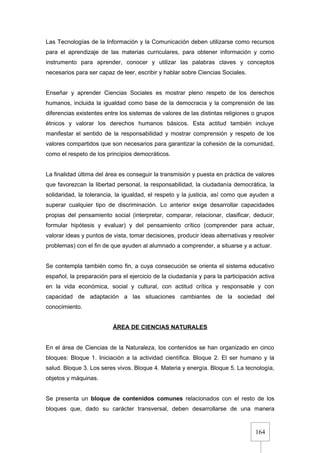 164
Las Tecnologías de la Información y la Comunicación deben utilizarse como recursos
para el aprendizaje de las materias curriculares, para obtener información y como
instrumento para aprender, conocer y utilizar las palabras claves y conceptos
necesarios para ser capaz de leer, escribir y hablar sobre Ciencias Sociales.
Enseñar y aprender Ciencias Sociales es mostrar pleno respeto de los derechos
humanos, incluida la igualdad como base de la democracia y la comprensión de las
diferencias existentes entre los sistemas de valores de las distintas religiones o grupos
étnicos y valorar los derechos humanos básicos. Esta actitud también incluye
manifestar el sentido de la responsabilidad y mostrar comprensión y respeto de los
valores compartidos que son necesarios para garantizar la cohesión de la comunidad,
como el respeto de los principios democráticos.
La finalidad última del área es conseguir la transmisión y puesta en práctica de valores
que favorezcan la libertad personal, la responsabilidad, la ciudadanía democrática, la
solidaridad, la tolerancia, la igualdad, el respeto y la justicia, así como que ayuden a
superar cualquier tipo de discriminación. Lo anterior exige desarrollar capacidades
propias del pensamiento social (interpretar, comparar, relacionar, clasificar, deducir,
formular hipótesis y evaluar) y del pensamiento crítico (comprender para actuar,
valorar ideas y puntos de vista, tomar decisiones, producir ideas alternativas y resolver
problemas) con el fin de que ayuden al alumnado a comprender, a situarse y a actuar.
Se contempla también como fin, a cuya consecución se orienta el sistema educativo
español, la preparación para el ejercicio de la ciudadanía y para la participación activa
en la vida económica, social y cultural, con actitud crítica y responsable y con
capacidad de adaptación a las situaciones cambiantes de la sociedad del
conocimiento.
ÁREA DE CIENCIAS NATURALES
En el área de Ciencias de la Naturaleza, los contenidos se han organizado en cinco
bloques: Bloque 1. Iniciación a la actividad científica. Bloque 2. El ser humano y la
salud. Bloque 3. Los seres vivos. Bloque 4. Materia y energía. Bloque 5. La tecnología,
objetos y máquinas.
Se presenta un bloque de contenidos comunes relacionados con el resto de los
bloques que, dado su carácter transversal, deben desarrollarse de una manera
 