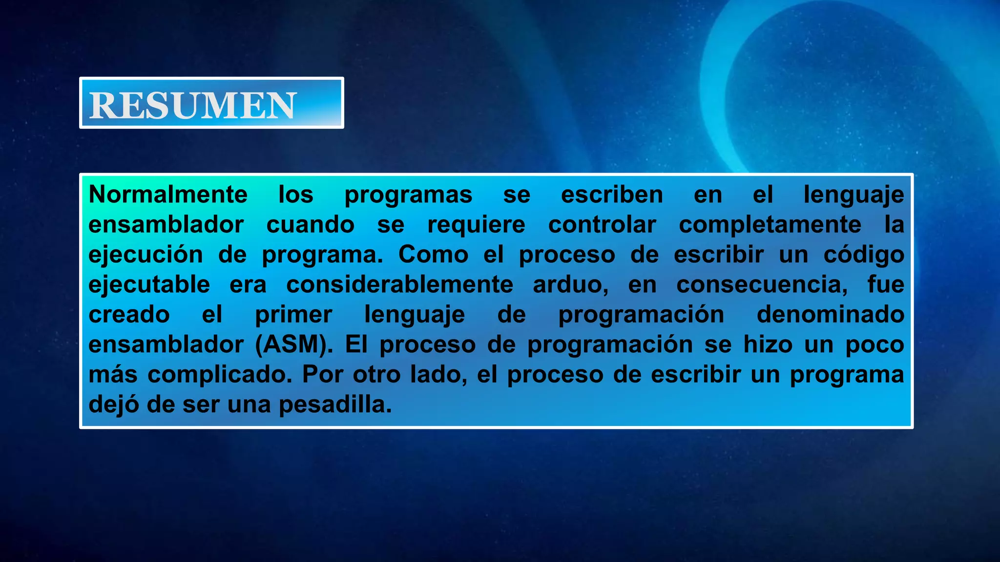Normalmente los programas se escriben en el lenguaje
ensamblador cuando se requiere controlar completamente la
ejecución de programa. Como el proceso de escribir un código
ejecutable era considerablemente arduo, en consecuencia, fue
creado el primer lenguaje de programación denominado
ensamblador (ASM). El proceso de programación se hizo un poco
más complicado. Por otro lado, el proceso de escribir un programa
dejó de ser una pesadilla.
RESUMEN
 