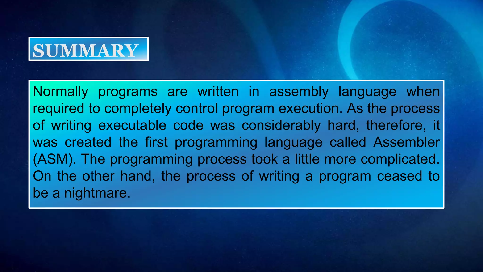 Normally programs are written in assembly language when
required to completely control program execution. As the process
of writing executable code was considerably hard, therefore, it
was created the first programming language called Assembler
(ASM). The programming process took a little more complicated.
On the other hand, the process of writing a program ceased to
be a nightmare.
SUMMARY
 