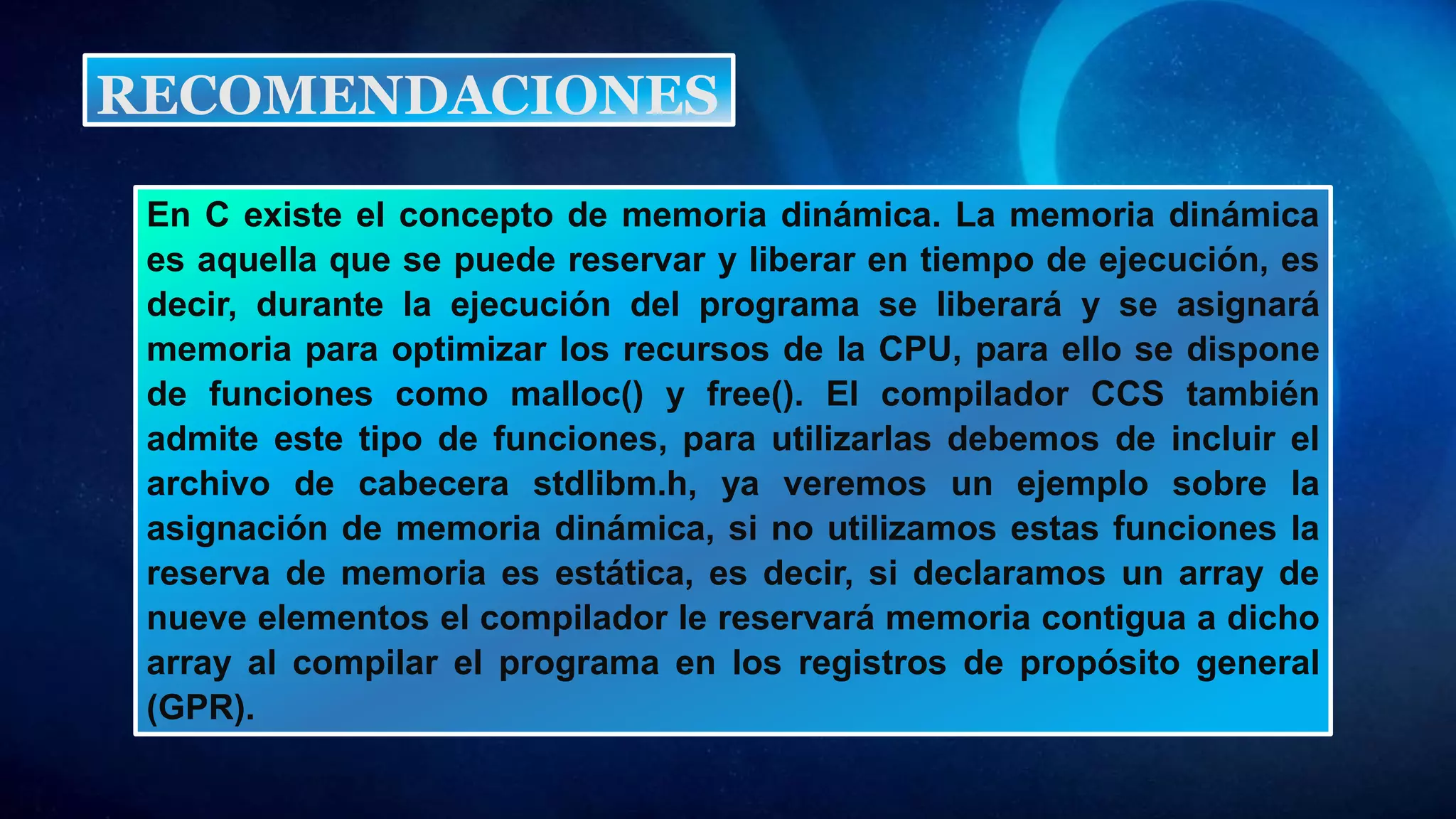 En C existe el concepto de memoria dinámica. La memoria dinámica
es aquella que se puede reservar y liberar en tiempo de ejecución, es
decir, durante la ejecución del programa se liberará y se asignará
memoria para optimizar los recursos de la CPU, para ello se dispone
de funciones como malloc() y free(). El compilador CCS también
admite este tipo de funciones, para utilizarlas debemos de incluir el
archivo de cabecera stdlibm.h, ya veremos un ejemplo sobre la
asignación de memoria dinámica, si no utilizamos estas funciones la
reserva de memoria es estática, es decir, si declaramos un array de
nueve elementos el compilador le reservará memoria contigua a dicho
array al compilar el programa en los registros de propósito general
(GPR).
RECOMENDACIONES
 