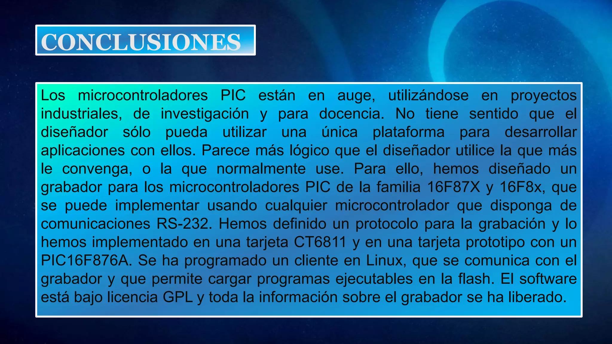 Los microcontroladores PIC están en auge, utilizándose en proyectos
industriales, de investigación y para docencia. No tiene sentido que el
diseñador sólo pueda utilizar una única plataforma para desarrollar
aplicaciones con ellos. Parece más lógico que el diseñador utilice la que más
le convenga, o la que normalmente use. Para ello, hemos diseñado un
grabador para los microcontroladores PIC de la familia 16F87X y 16F8x, que
se puede implementar usando cualquier microcontrolador que disponga de
comunicaciones RS-232. Hemos definido un protocolo para la grabación y lo
hemos implementado en una tarjeta CT6811 y en una tarjeta prototipo con un
PIC16F876A. Se ha programado un cliente en Linux, que se comunica con el
grabador y que permite cargar programas ejecutables en la flash. El software
está bajo licencia GPL y toda la información sobre el grabador se ha liberado.
CONCLUSIONES
 