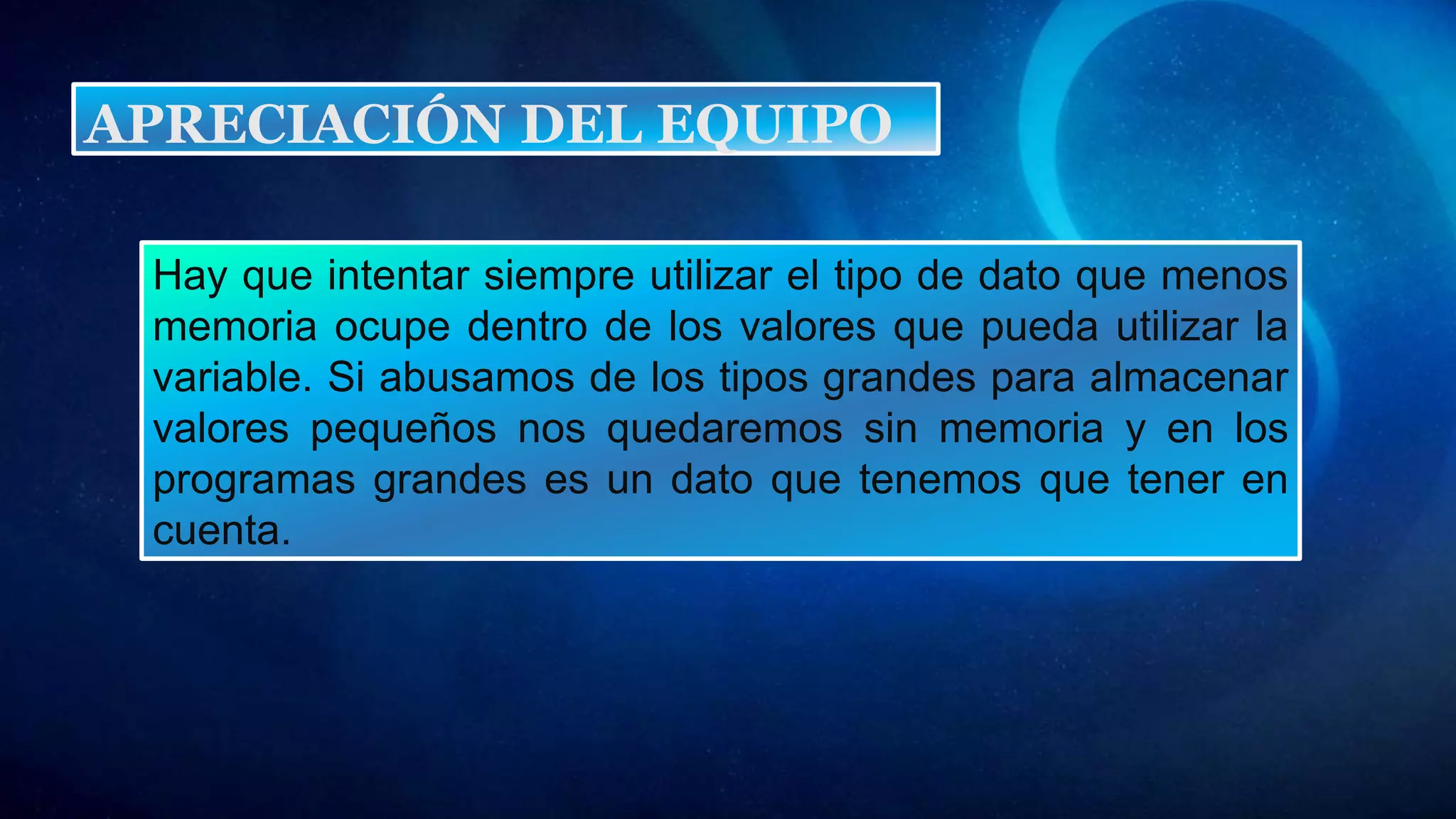 Hay que intentar siempre utilizar el tipo de dato que menos
memoria ocupe dentro de los valores que pueda utilizar la
variable. Si abusamos de los tipos grandes para almacenar
valores pequeños nos quedaremos sin memoria y en los
programas grandes es un dato que tenemos que tener en
cuenta.
APRECIACIÓN DEL EQUIPO
 