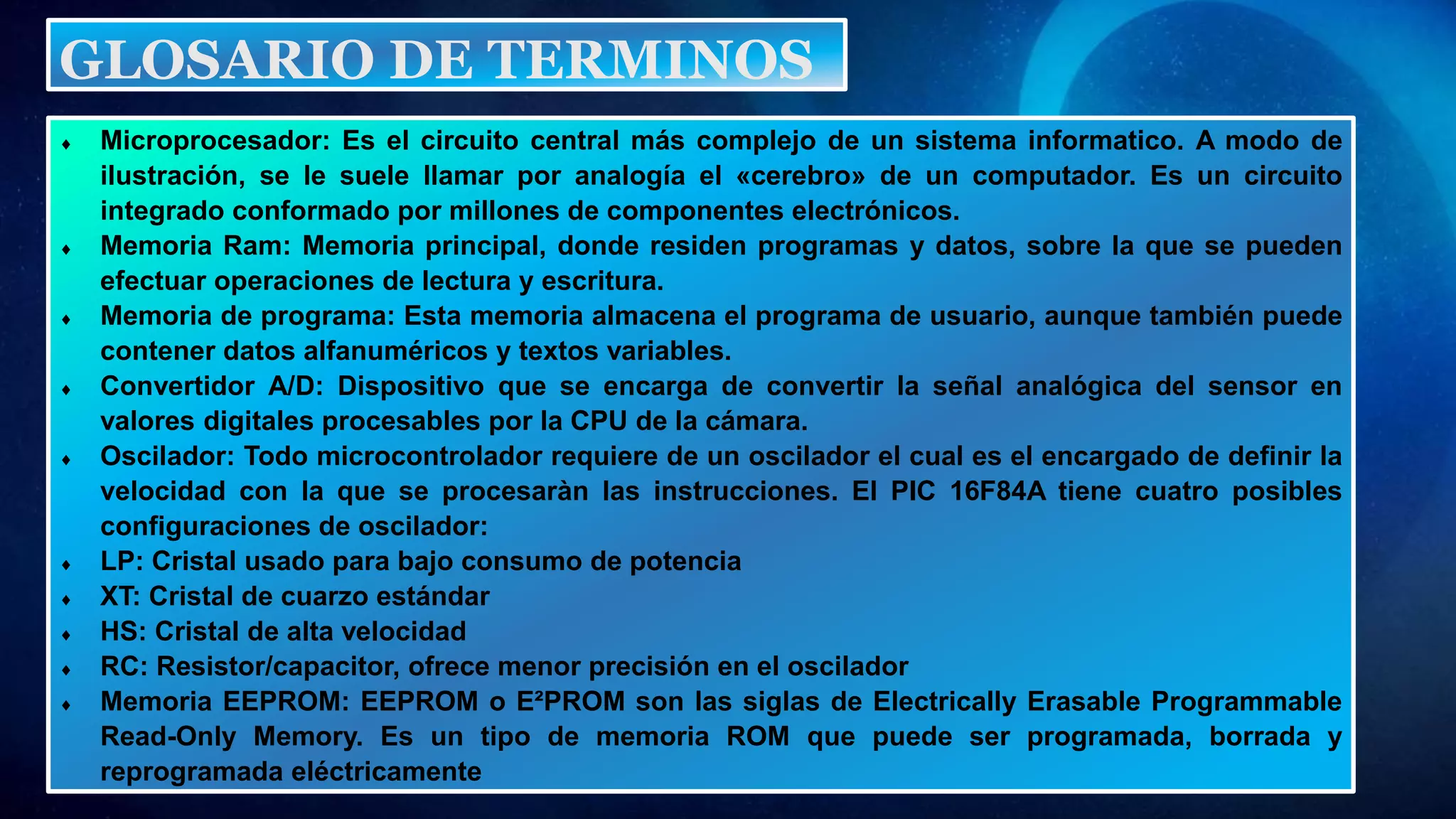  Microprocesador: Es el circuito central más complejo de un sistema informatico. A modo de
ilustración, se le suele llamar por analogía el «cerebro» de un computador. Es un circuito
integrado conformado por millones de componentes electrónicos.
 Memoria Ram: Memoria principal, donde residen programas y datos, sobre la que se pueden
efectuar operaciones de lectura y escritura.
 Memoria de programa: Esta memoria almacena el programa de usuario, aunque también puede
contener datos alfanuméricos y textos variables.
 Convertidor A/D: Dispositivo que se encarga de convertir la señal analógica del sensor en
valores digitales procesables por la CPU de la cámara.
 Oscilador: Todo microcontrolador requiere de un oscilador el cual es el encargado de definir la
velocidad con la que se procesaràn las instrucciones. El PIC 16F84A tiene cuatro posibles
configuraciones de oscilador:
 LP: Cristal usado para bajo consumo de potencia
 XT: Cristal de cuarzo estándar
 HS: Cristal de alta velocidad
 RC: Resistor/capacitor, ofrece menor precisión en el oscilador
 Memoria EEPROM: EEPROM o E²PROM son las siglas de Electrically Erasable Programmable
Read-Only Memory. Es un tipo de memoria ROM que puede ser programada, borrada y
reprogramada eléctricamente
GLOSARIO DE TERMINOS
 