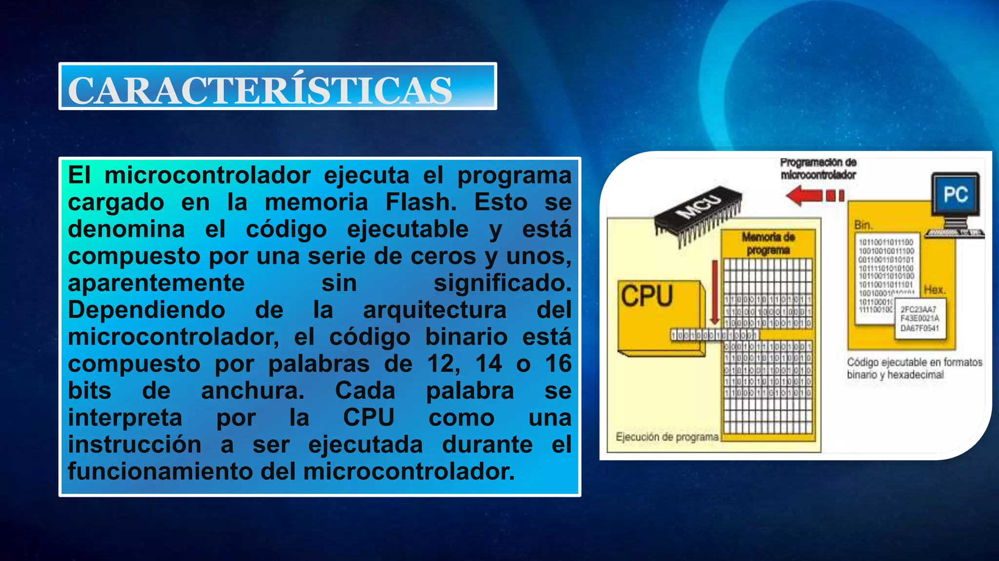 El microcontrolador ejecuta el programa
cargado en la memoria Flash. Esto se
denomina el código ejecutable y está
compuesto por una serie de ceros y unos,
aparentemente sin significado.
Dependiendo de la arquitectura del
microcontrolador, el código binario está
compuesto por palabras de 12, 14 o 16
bits de anchura. Cada palabra se
interpreta por la CPU como una
instrucción a ser ejecutada durante el
funcionamiento del microcontrolador.
CARACTERÍSTICAS
 