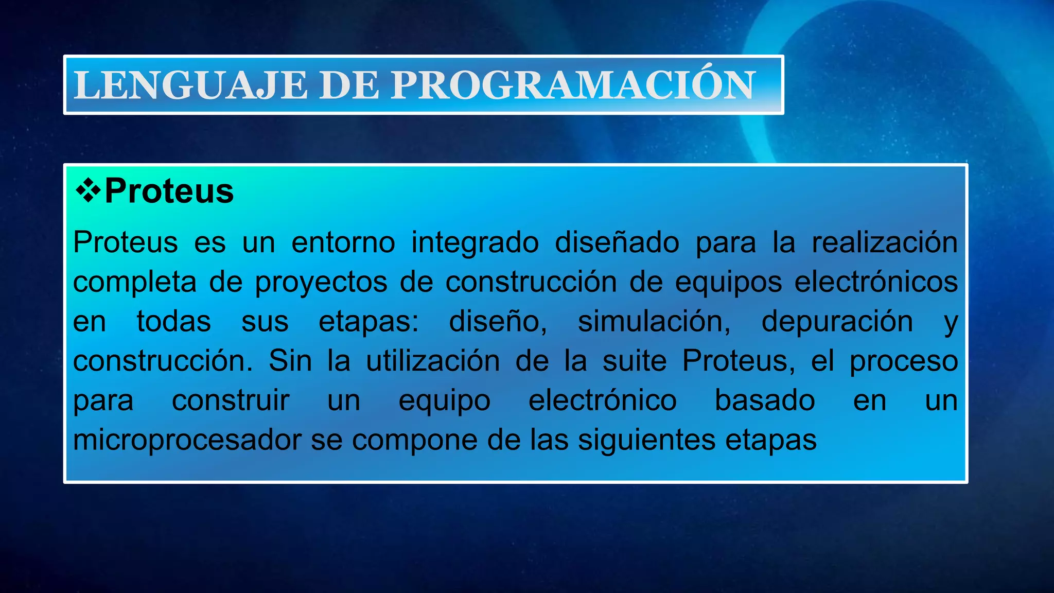Proteus
Proteus es un entorno integrado diseñado para la realización
completa de proyectos de construcción de equipos electrónicos
en todas sus etapas: diseño, simulación, depuración y
construcción. Sin la utilización de la suite Proteus, el proceso
para construir un equipo electrónico basado en un
microprocesador se compone de las siguientes etapas
LENGUAJE DE PROGRAMACIÓN
 