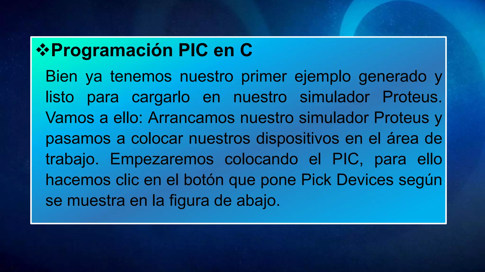 Programación PIC en C
Bien ya tenemos nuestro primer ejemplo generado y
listo para cargarlo en nuestro simulador Proteus.
Vamos a ello: Arrancamos nuestro simulador Proteus y
pasamos a colocar nuestros dispositivos en el área de
trabajo. Empezaremos colocando el PIC, para ello
hacemos clic en el botón que pone Pick Devices según
se muestra en la figura de abajo.
 